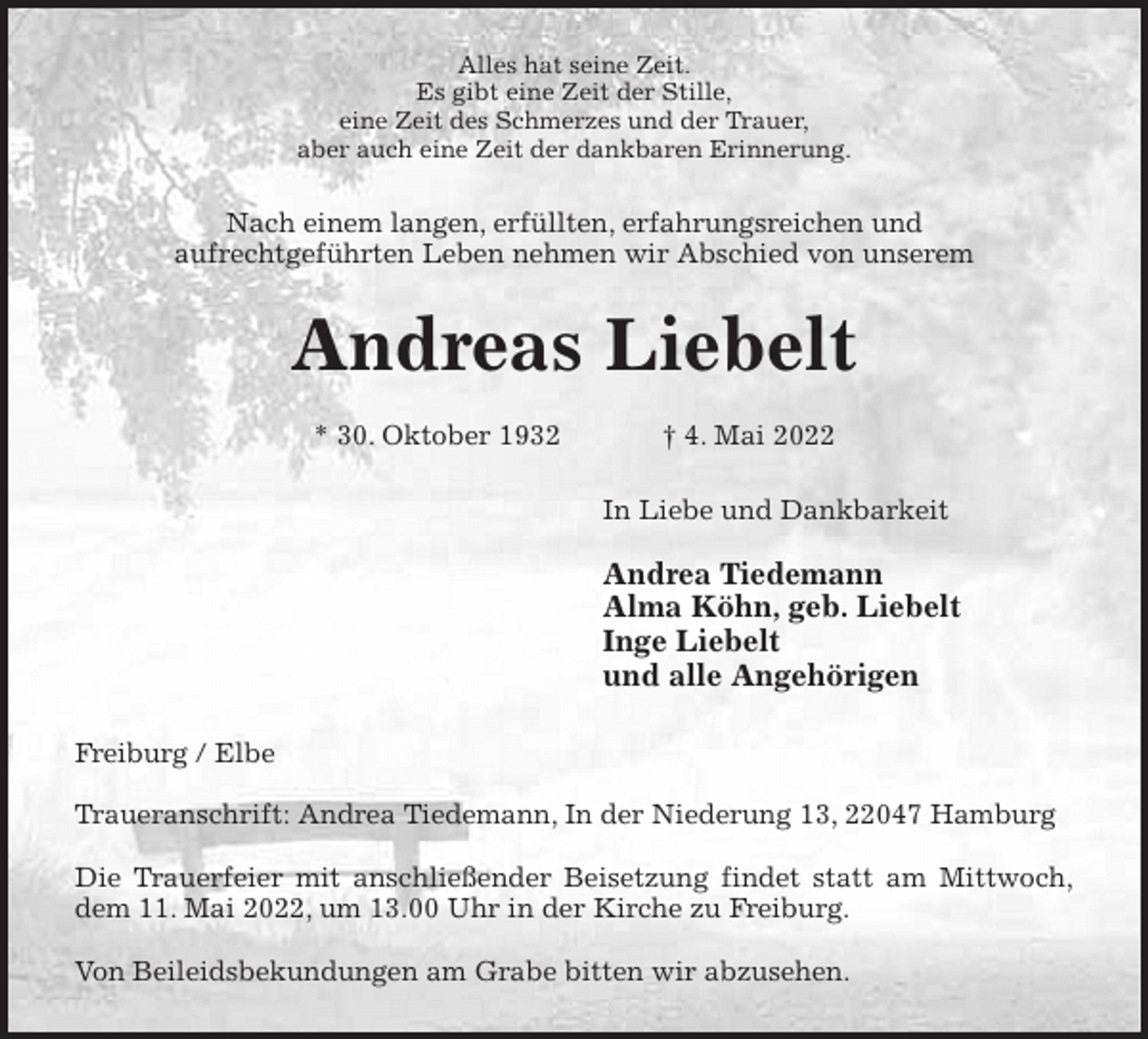 <p>Alles hat seine Zeit.<br />Es gibt eine Zeit der Stille,<br />eine Zeit des Schmerzes und der Trauer,<br />aber auch eine Zeit der dankbaren Erinnerung.<br />Nach einem langen, erfüllten, erfahrungsreichen und<br />aufrechtgeführten Leben nehmen wir Abschied von unserem<br />Andreas Liebelt</p>
<p>* 30. Oktober 1932 † 4. Mai 2022<br />In Liebe und Dankbarkeit</p>
<p>Andrea Tiedemann<br />Alma Köhn, geb. Liebelt<br />Inge Liebelt<br />und alle Angehörigen<br />Freiburg / Elbe</p>
<p>Traueranschrift: Andrea Tiedemann, In der Niederung 13, 22047 Hamburg</p>
<p>Die Trauerfeier mit anschließender Beisetzung findet statt am Mittwoch,<br />dem 11. Mai 2022, um 13.00 Uhr in der Kirche zu Freiburg.</p>
<p>Von Beileidsbekundungen am Grabe bitten wir abzusehen.</p>