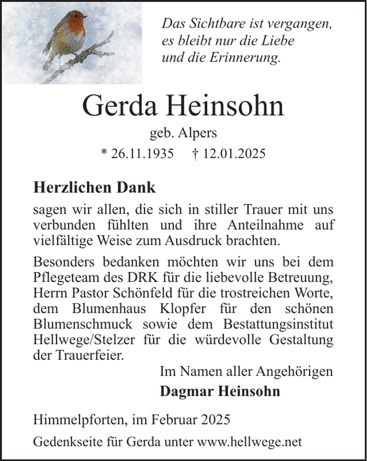 <p>Das Sichtbare ist vergangen,<br />es bleibt nur die Liebe<br />und die Erinnerung.</p><p>Gerda Heinsohn<br />geb. Alpers<br />† 12.01.2025</p><p>* 26.11.1935</p><p>Herzlichen Dank<br />sagen wir allen, die sich in stiller Trauer mit uns<br />verbunden fühlten und ihre Anteilnahme auf<br />vielfältige Weise zum Ausdruck brachten.<br />Besonders bedanken möchten wir uns bei dem<br />Pflegeteam des DRK für die liebevolle Betreuung,<br />Herrn Pastor Schönfeld für die trostreichen Worte,<br />dem Blumenhaus Klopfer für den schönen<br />Blumenschmuck sowie dem Bestattungsinstitut<br />Hellwege/Stelzer für die würdevolle Gestaltung<br />der Trauerfeier.<br />Im Namen aller Angehörigen<br />Dagmar Heinsohn<br />Himmelpforten, im Februar 2025<br />Gedenkseite für Gerda unter www.hellwege.net</p>