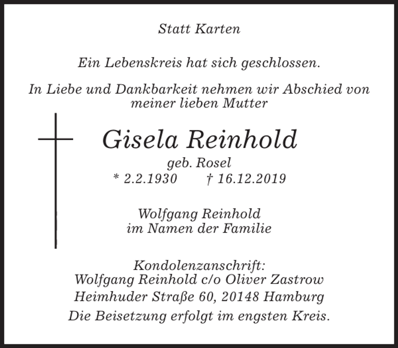 <p>Statt Karten<br />Ein Lebenskreis hat sich geschlossen.</p><p>In Liebe und Dankbarkeit nehmen wir Abschied von<br />meiner lieben Mutter<br />Gisela Reinhold<br />geb. Rosel<br />* 2.2.1930 † 16.12.2019<br />Wolfgang Reinhold<br />im Namen der Familie<br />Kondolenzanschrift:<br />Wolfgang Reinhold c/o Oliver Zastrow<br />Heimhuder Straße 60, 20148 Hamburg<br />Die Beisetzung erfolgt im engsten Kreis.</p>