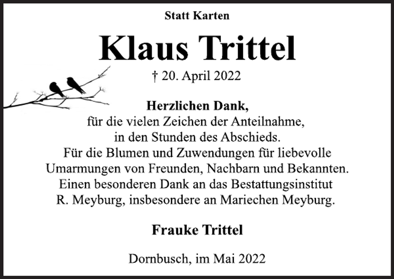<p>Statt Karten<br />Klaus Trittel<br />† 20. April 2022<br />Herzlichen Dank,<br />für die vielen Zeichen der Anteilnahme,<br />in den Stunden des Abschieds.<br />Für die Blumen und Zuwendungen für liebevolle<br />Umarmungen von Freunden, Nachbarn und Bekannten.<br />Einen besonderen Dank an das Bestattungsinstitut<br />R. Meyburg, insbesondere an Mariechen Meyburg.<br />Frauke Trittel<br />Dornbusch, im Mai 2022</p>