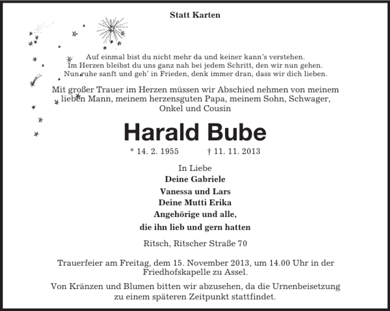 <p>Statt Karten</p><p>Auf einmal bist du nicht mehr da und keiner kann’s verstehen.<br />Im Herzen bleibst du uns ganz nah bei jedem Schritt, den wir nun gehen.<br />Nun ruhe sanft und geh’ in Frieden, denk immer dran, dass wir dich lieben.</p><p>Mit großer Trauer im Herzen müssen wir Abschied nehmen von meinem<br />lieben Mann, meinem herzensguten Papa, meinem Sohn, Schwager,<br />Onkel und Cousin</p><p>Harald Bube<br />* 14. 2. 1955</p><p>† 11. 11. 2013</p><p>In Liebe<br />Deine Gabriele<br />Vanessa und Lars<br />Deine Mutti Erika<br />Angehörige und alle,<br />die ihn lieb und gern hatten<br />Ritsch, Ritscher Straße 70<br />Trauerfeier am Freitag, dem 15. November 2013, um 14.00 Uhr in der<br />Friedhofskapelle zu Assel.<br />Von Kränzen und Blumen bitten wir abzusehen, da die Urnenbeisetzung<br />zu einem späteren Zeitpunkt stattfindet.</p>