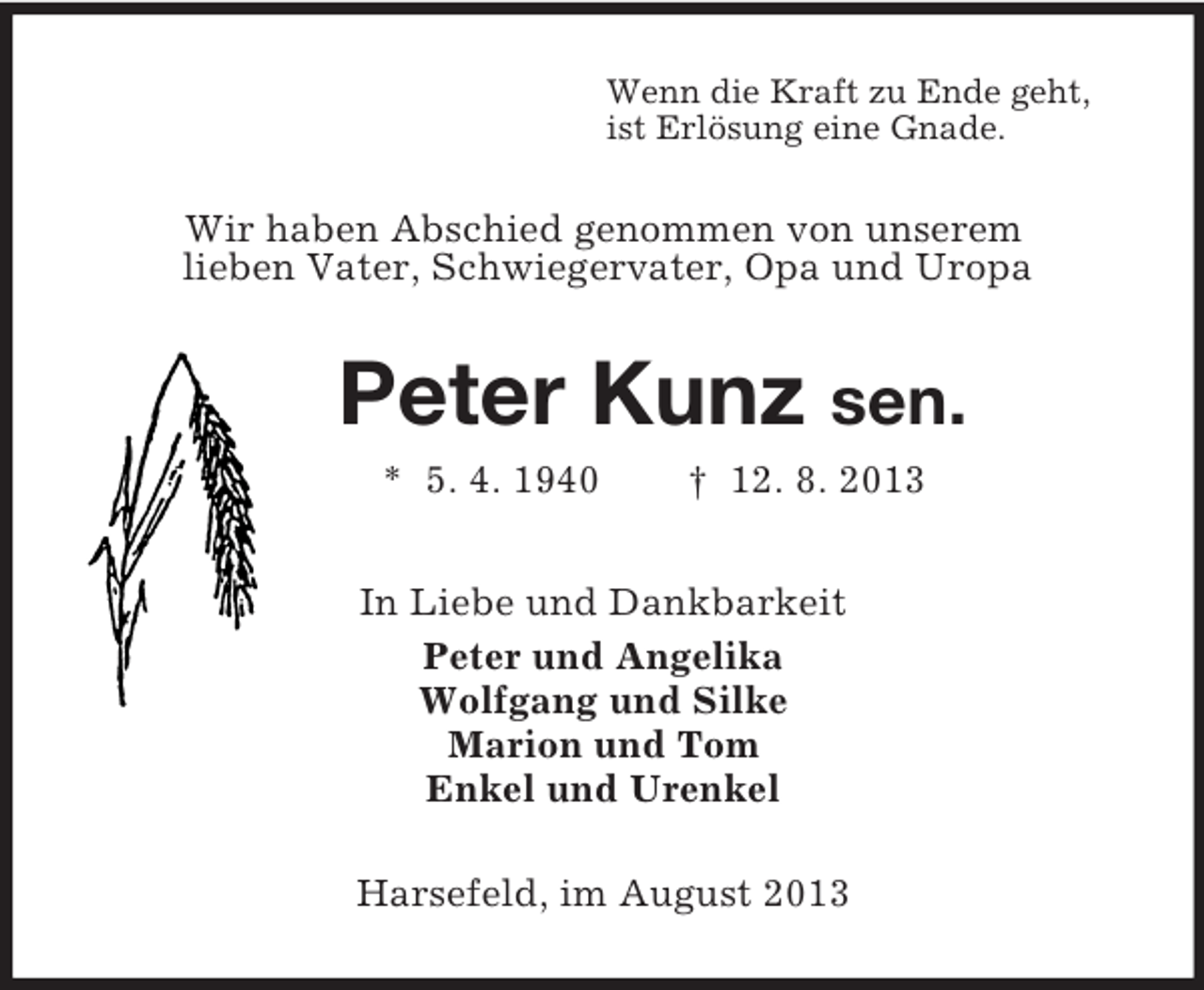 <p>Wenn die Kraft zu Ende geht,<br />ist Erlösung eine Gnade.</p><p>Wir haben Abschied genommen von unserem<br />lieben Vater, Schwiegervater, Opa und Uropa</p><p>Peter Kunz sen.<br />* 5. 4. 1940</p><p>† 12. 8. 2013</p><p>In Liebe und Dankbarkeit<br />Peter und Angelika<br />Wolfgang und Silke<br />Marion und Tom<br />Enkel und Urenkel<br />Harsefeld, im August 2013</p>