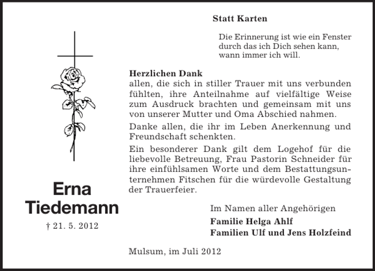 <p>Statt Karten<br />Die Erinnerung ist wie ein Fenster<br />durch das ich Dich sehen kann,<br />wann immer ich will.</p><p>Erna<br />Tiedemann<br />† 21. 5. 2012</p><p>Herzlichen Dank<br />allen, die sich in stiller Trauer mit uns verbunden<br />fühlten, ihre Anteilnahme auf vielfältige Weise<br />zum Ausdruck brachten und gemeinsam mit uns<br />von unserer Mutter und Oma Abschied nahmen.<br />Danke allen, die ihr im Leben Anerkennung und<br />Freundschaft schenkten.<br />Ein besonderer Dank gilt dem Logehof für die<br />liebevolle Betreuung, Frau Pastorin Schneider für<br />ihre einfühlsamen Worte und dem Bestattungsunternehmen Fitschen für die würdevolle Gestaltung<br />der Trauerfeier.<br />Im Namen aller Angehörigen<br />Familie Helga Ahlf<br />Familien Ulf und Jens Holzfeind<br />Mulsum, im Juli 2012</p>