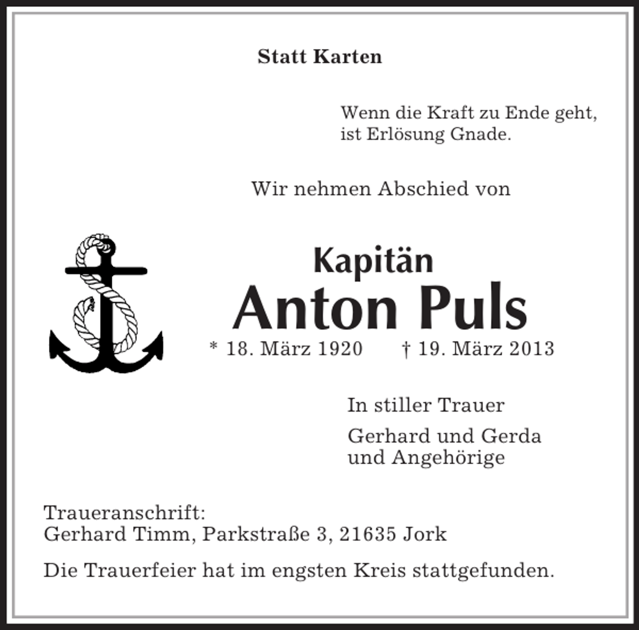 <p>Statt Karten<br />Wenn die Kraft zu Ende geht,<br />ist Erlösung Gnade.<br />Wir nehmen Abschied von<br />Kapitän<br />Anton Puls<br />* 18. März 1920 † 19. März 2013<br />In stiller Trauer<br />Gerhard und Gerda<br />und Angehörige<br />Traueranschrift:<br />Gerhard Timm, Parkstraße 3, 21635 Jork<br />Die Trauerfeier hat im engsten Kreis stattgefunden.</p>