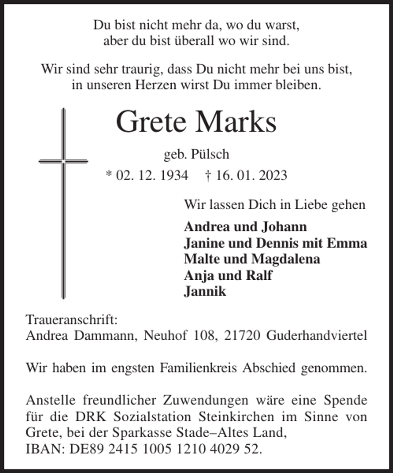 <p>Du bist nicht mehr da, wo du warst,<br />aber du bist überall wo wir sind.<br />Wir sind sehr traurig, dass Du nicht mehr bei uns bist,<br />in unseren Herzen wirst Du immer bleiben.<br />Grete Marks<br />geb. Pülsch<br />* 02. 12. 1934 † 16. 01. 2023<br />Wir lassen Dich in Liebe gehen<br />Andrea und Johann<br />Janine und Dennis mit Emma<br />Malte und Magdalena<br />Anja und Ralf<br />Jannik<br />Traueranschrift:<br />Andrea Dammann, Neuhof 108, 21720 Guderhandviertel</p><p>Wir haben im engsten Familienkreis Abschied genommen.</p><p>Anstelle freundlicher Zuwendungen wäre eine Spende<br />für die DRK Sozialstation Steinkirchen im Sinne von<br />Grete, bei der Sparkasse Stade-Altes Land,<br />IBAN: DE89 2415 1005 1210 4029 52.</p>