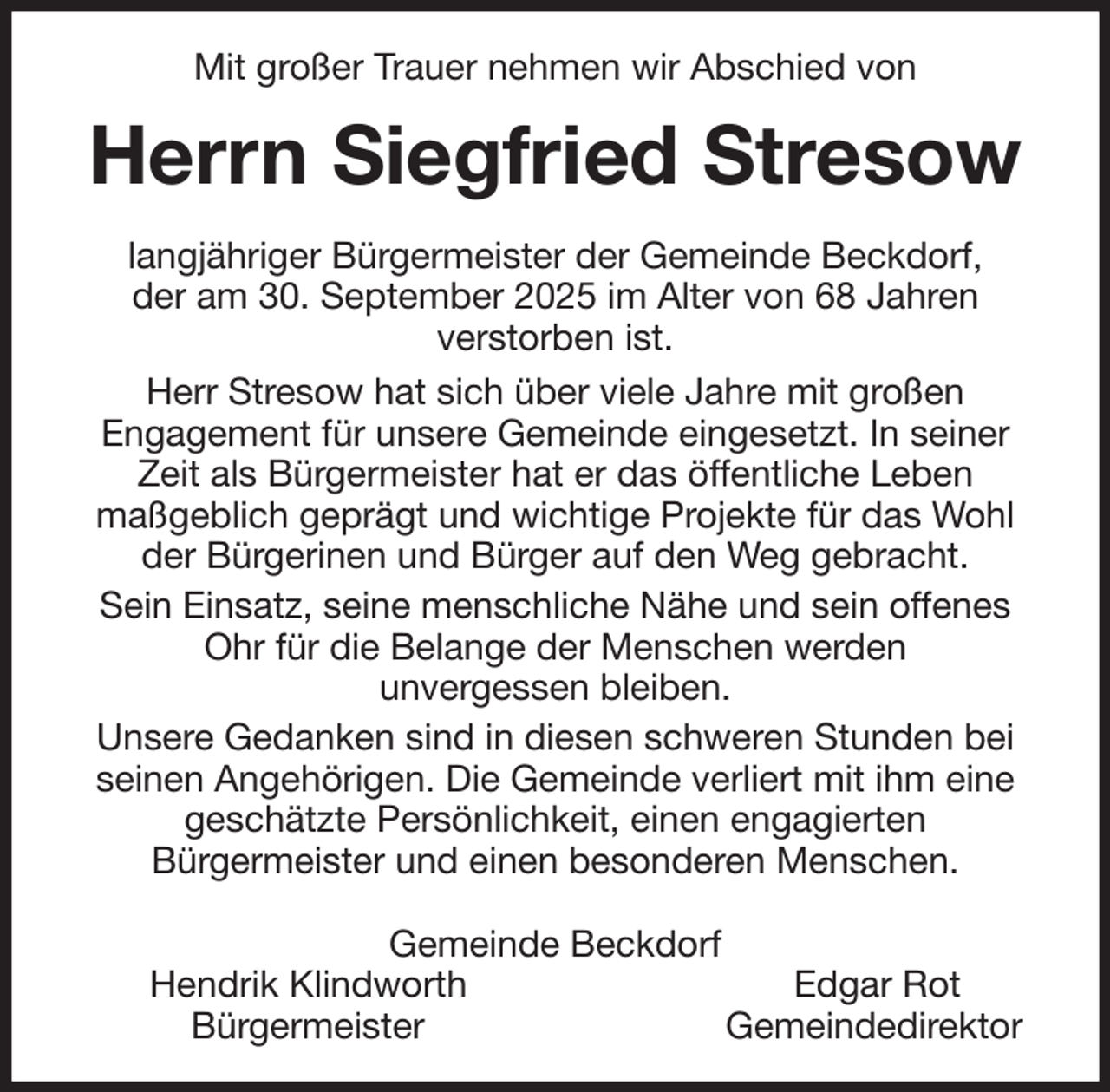 <p>Mit großer Trauer nehmen wir Abschied von<br />Herrn Siegfried Stresow<br />langjähriger Bürgermeister der Gemeinde Beckdorf,<br />der am 30. September 2025 im Alter von 68 Jahren<br />verstorben ist.<br />Herr Stresow hat sich über viele Jahre mit großen<br />Engagement für unsere Gemeinde eingesetzt. In seiner Zeit als Bürgermeister hat er das öffentliche Leben<br />maßgeblich geprägt und wichtige Projekte für das Wohl der Bürgerinen und Bürger auf den Weg gebracht.<br />Sein Einsatz, seine menschliche Nähe und sein offenes Ohr für die Belange der Menschen werden<br />unvergessen bleiben.<br />Unsere Gedanken sind in diesen schweren Stunden bei seinen Angehörigen. Die Gemeinde verliert mit ihm eine geschätzte Persönlichkeit, einen engagierten<br />Bürgermeister und einen besonderen Menschen.<br />Gemeinde Beckdorf<br />Hendrik Klindworth Edgar Rot<br />Bürgermeister Gemeindedirektor</p>