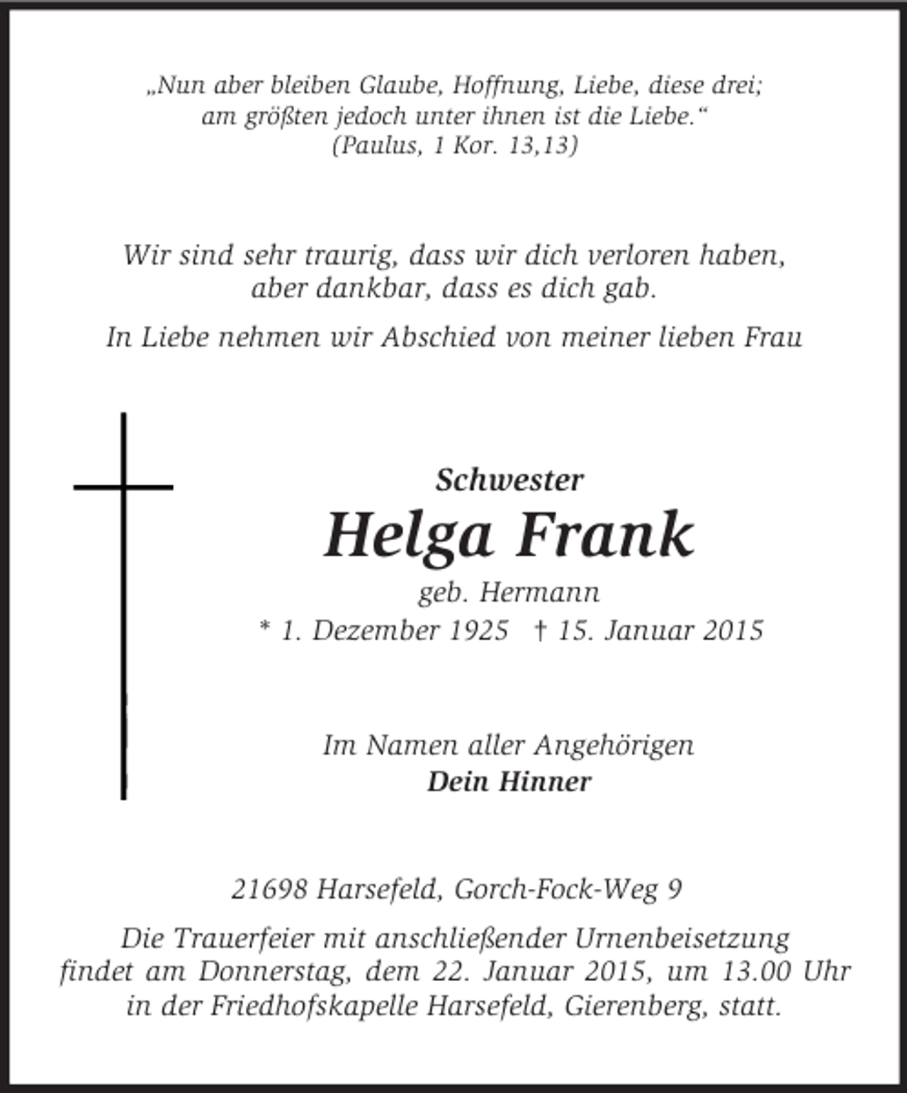 <p>„Nun aber bleiben Glaube, Hoffnung, Liebe, diese drei;<br />am größten jedoch unter ihnen ist die Liebe.“<br />(Paulus, 1 Kor. 13,13)<br />Wir sind sehr traurig, dass wir dich verloren haben,<br />aber dankbar, dass es dich gab.<br />In Liebe nehmen wir Abschied von meiner lieben Frau<br />Schwester<br />Helga Frank<br />geb. Hermann<br />* 1. Dezember 1925 † 15. Januar 2015<br />Im Namen aller Angehörigen<br />Dein Hinner<br />21698 Harsefeld, Gorch-Fock-Weg 9<br />Die Trauerfeier mit anschließender Urnenbeisetzung<br />findet am Donnerstag, dem 22. Januar 2015, um 13.00 Uhr in der Friedhofskapelle Harsefeld, Gierenberg, statt.</p>