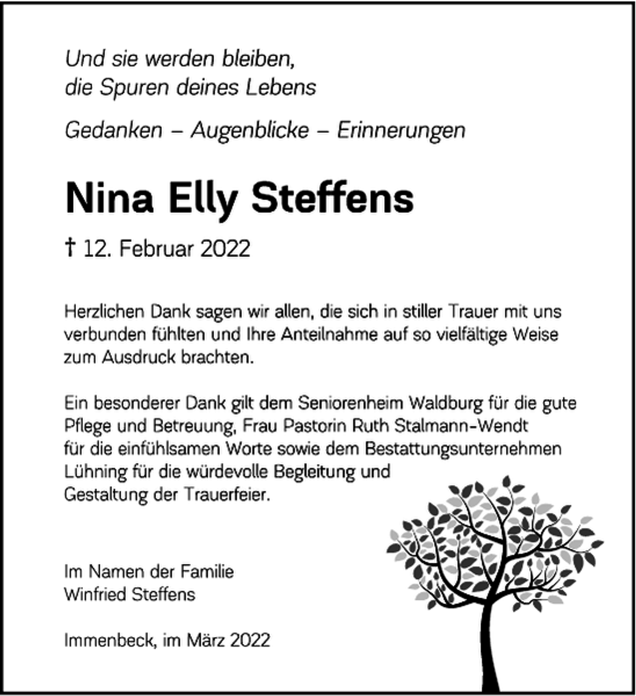 <p>Und sie werden bleiben,<br />die Spuren deines Lebens<br />Gedanken - Augenblicke - Erinnerungen<br />Nina Elly Steffens<br />† 12. Februar 2022<br />Herzlichen Dank<br />sagen wir allen, die sich in stiller Trauer mit unsverbunden fühlten und Ihre Anteilnahme auf so vielfältige Weisezum Ausdruck brachten.<br />Ein besonderer Dank gilt dem Seniorenheim Waldburg für die gutePflege und Betreuung, Frau Pastorin Ruth Stalmann-Wendt<br />für die einfühlsamen Worte sowie dem BestattungsunternehmenLühning für die würdevolle Begleitung und<br />Gestaltung der Trauerfeier.<br />Im Namen der Familie<br />Winfried Steffens<br />Immenbeck, im März 2022</p>