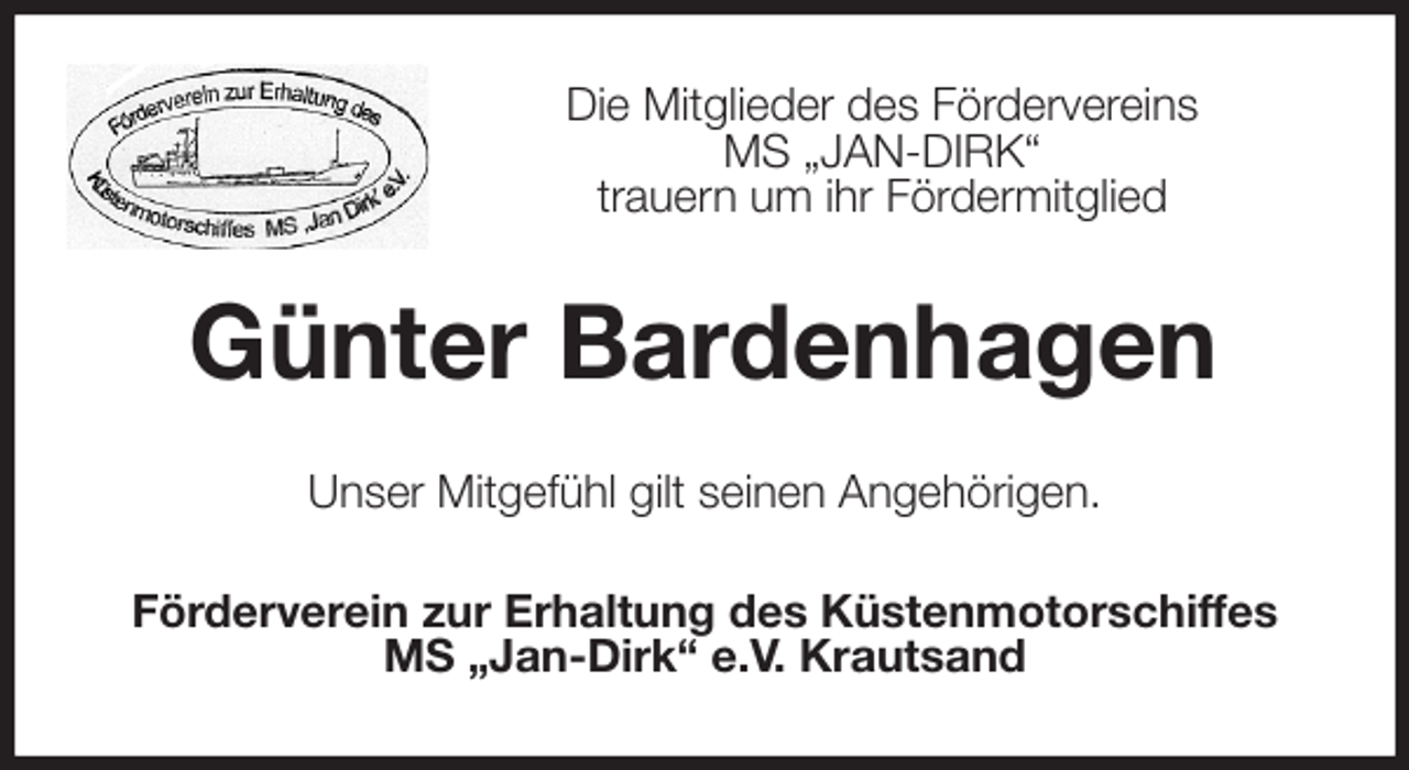 <p>Die Mitglieder des Fördervereins<br />MS „JAN-DIRK“<br />trauern um ihr Fördermitglied<br />Günter Bardenhagen<br />Unser Mitgefühl gilt seinen Angehörigen.<br />Förderverein zur Erhaltung des Küstenmotorschiffes<br />MS „Jan-Dirk“ e.V. Krautsand</p>