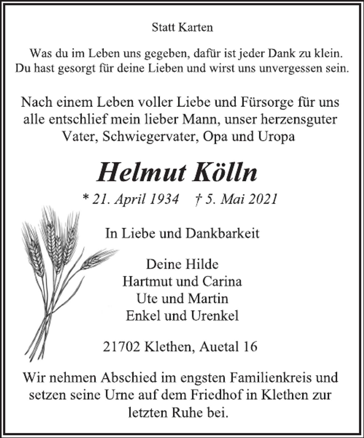 <p>Statt Karten<br />Was du im Leben uns gegeben, dafür ist jeder Dank zu klein.<br />Du hast gesorgt für deine Lieben und wirst uns unvergessen sein.<br />Nach einem Leben voller Liebe und Fürsorge für uns<br />alle entschlief mein lieber Mann, unser herzensguter<br />Vater, Schwiegervater, Opa und Uropa<br />Helmut Kölln<br />* 21. April 1934 † 5. Mai 2021<br />In Liebe und Dankbarkeit<br />Deine Hilde<br />Hartmut und Carina<br />Ute und Martin<br />Enkel und Urenkel<br />21702 Klethen, Auetal 16<br />Wir nehmen Abschied im engsten Familienkreis<br />und setzen seine Urne auf dem Friedhof in Klethen<br />zur letzten Ruhe bei.</p>