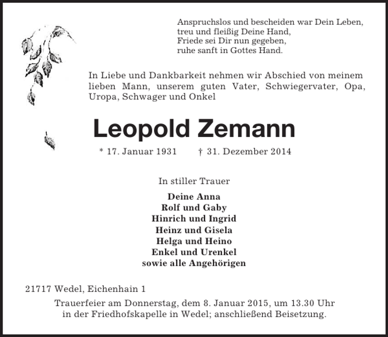 <p>Anspruchslos und bescheiden war Dein Leben,<br />treu und fleißig Deine Hand,<br />Friede sei Dir nun gegeben,<br />ruhe sanft in Gottes Hand.<br />In Liebe und Dankbarkeit nehmen wir Abschied von meinem lieben Mann, unserem guten Vater, Schwiegervater, Opa, Uropa, Schwager und Onkel<br />Leopold Zemann<br />* 17. Januar 1931 † 31. Dezember 2014<br />In stiller Trauer<br />Deine Anna<br />Rolf und Gaby<br />Hinrich und Ingrid<br />Heinz und Gisela<br />Helga und Heino<br />Enkel und Urenkel<br />sowie alle Angehörigen<br />21717 Wedel, Eichenhain 1<br />Trauerfeier am Donnerstag, dem 8. Januar 2015, um 13.30 Uhr<br />in der Friedhofskapelle in Wedel; anschließend Beisetzung.</p>