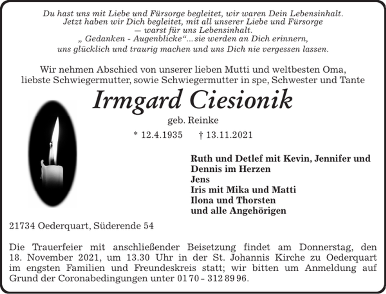 <p>Du hast uns mit Liebe und Fürsorge begleitet, wir waren Dein Lebensinhalt.<br />Jetzt haben wir Dich begleitet, mit all unserer Liebe und Fürsorge<br />— warst für uns Lebensinhalt.<br />„ Gedanken - Augenblicke“... sie werden an Dich erinnern,<br />uns glücklich und traurig machen und uns Dich nie vergessen lassen.</p>
<p>Wir nehmen Abschied von unserer lieben Mutti und weltbesten Oma,<br />liebste Schwiegermutter, sowie Schwiegermutter in spe, Schwester und Tante<br />Irmgard Ciesionik<br />geb. Reinke<br />* 12.4.1935 † 13..11.2021<br />Ruth und Detlef mit Kevin, Jennifer und<br />Dennis im Herzen<br />Jens<br />Iris mit Mika und Matti<br />Ilona und Thorsten<br />21734 Oederquart, Süderende 54</p>
<p>Die Trauerfeier mit anschließender Beisetzung findet am Donnerstag, den<br />18. November 2021 in der St. Johannis Kirche zu Oederquart im engsten<br />Familien und Freundeskreis unter den derzeitigen Corona Bedingungen statt.</p>