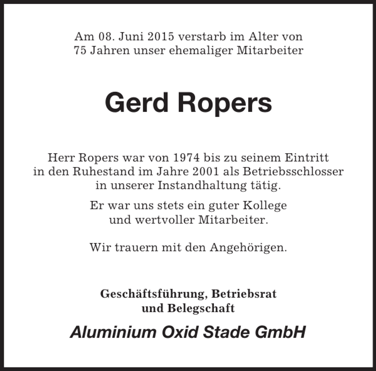 <p>Am 08. Juni 2015 verstarb im Alter von<br />75 Jahren unser ehemaliger Mitarbeiter<br />Gerd Ropers<br />Herr Ropers war von 1974 bis zu seinem Eintritt<br />in den Ruhestand im Jahre 2001 als Betriebsschlosser<br />in unserer Instandhaltung tätig.<br />Er war uns stets ein guter Kollege<br />und wertvoller Mitarbeiter.</p><p>Wir trauern mit den Angehörigen.<br />Geschäftsführung, Betriebsrat<br />und Belegschaft<br />Aluminium Oxid Stade GmbH</p>