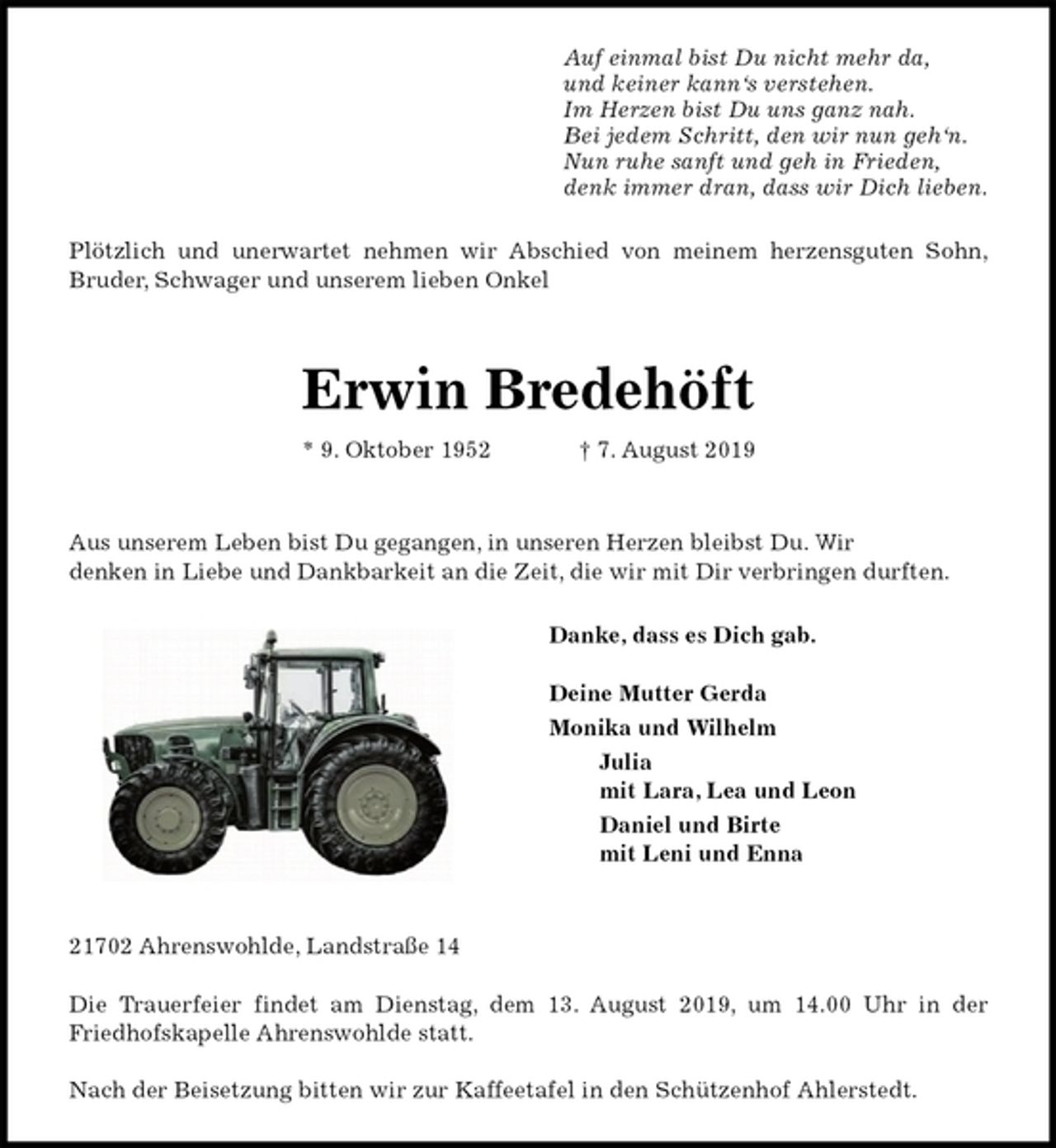 <p>Auf einmal bist Du nicht mehr da,<br />und keiner kann‘s verstehen.<br />Im Herzen bist Du uns ganz nah.<br />Bei jedem Schritt, den wir nun geh‘n.<br />Nun ruhe sanft und geh in Frieden,<br />denk immer dran, dass wir Dich lieben.<br />Plötzlich und unerwartet nehmen wir Abschied von meinem herzensguten Sohn,<br />Bruder, Schwager und unserem lieben Onkel</p><p>Erwin Bredehöft<br />* 9. Oktober 1952 † 7. August 2019</p><p>Aus unserem Leben bist Du gegangen, in unseren Herzen bleibst Du. Wir<br />denken in Liebe und Dankbarkeit an die Zeit, die wir mit Dir verbringen durften.<br />Danke, dass es Dich gab.</p><p>Deine Mutter Gerda<br />Monika und Wilhelm<br />Julia<br />mit Lara, Lea und Leon<br />Daniel und Birte<br />mit Leni und Enna</p><p>21702 Ahrenswohlde, Landstraße 14</p><p>Die Trauerfeier findet am Dienstag, dem 13. August 2019, um 14.00 Uhr in der<br />Friedhofskapelle Ahrenswohlde statt.</p><p>Nach der Beisetzung bitten wir zur Kaffeetafel in den Schützenhof Ahlerstedt.</p>