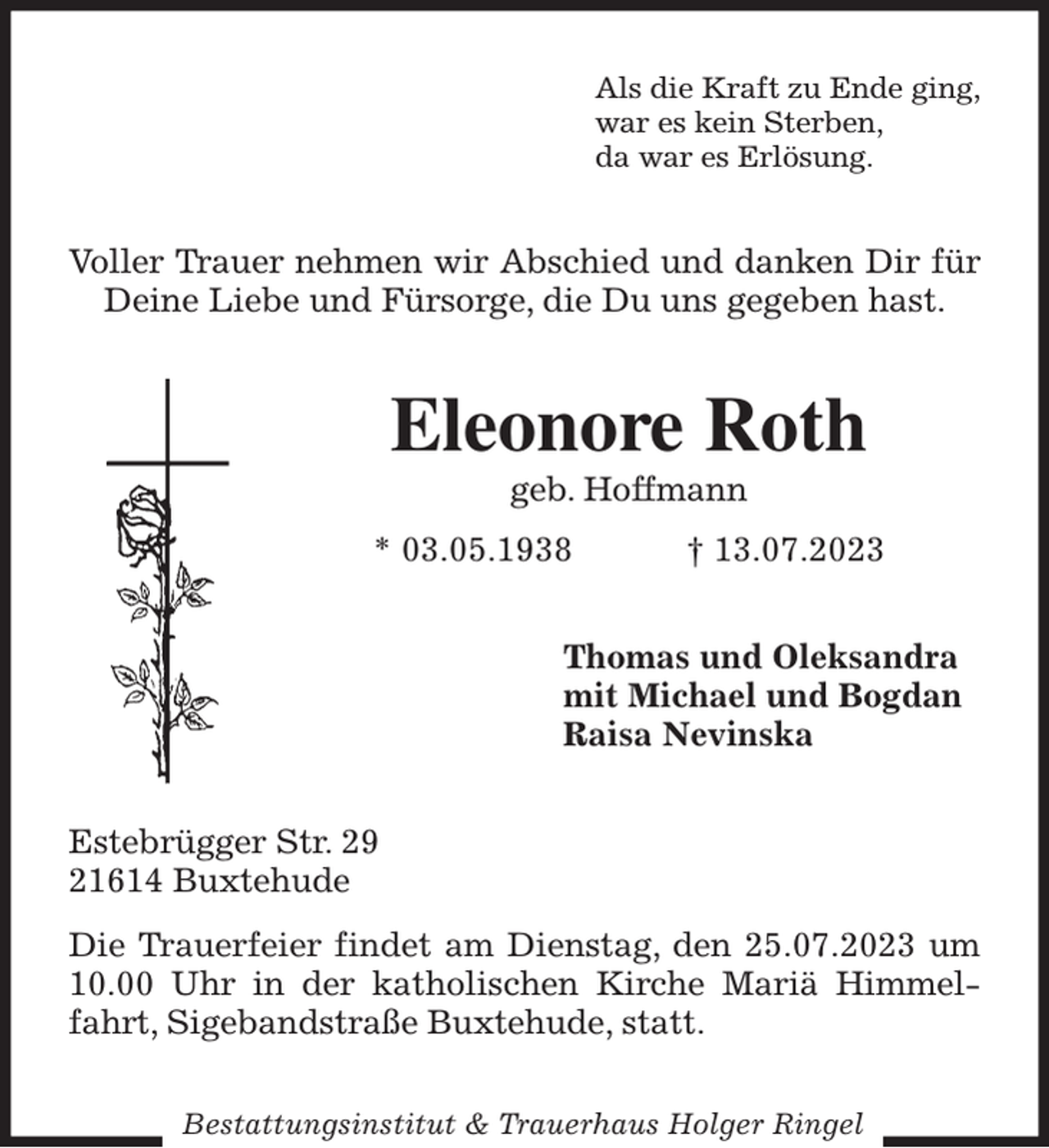 <p>Als die Kraft zu Ende ging,<br />war es kein Sterben,<br />da war es Erlösung.<br />Voller Trauer nehmen wir Abschied und danken Dir für Deine Liebe und Fürsorge, die Du uns gegeben hast.<br />Eleonore Roth<br />geb. Hoffmann<br />* 03.05.1938 † 13.07.2023<br />Thomas und Oleksandra<br />mit Michael und Bogdan<br />Raisa Nevinska<br />Estebrügger Str. 29<br />21614 Buxtehude<br />Die Trauerfeier findet am Dienstag, den 25.07.2023 um 10.00 Uhr in der katholischen Kirche Mariä Himmelfahrt, Sigebandstraße Buxtehude, statt.<br />Bestattungsinstitut &amp; Trauerhaus Holger Ringel</p>