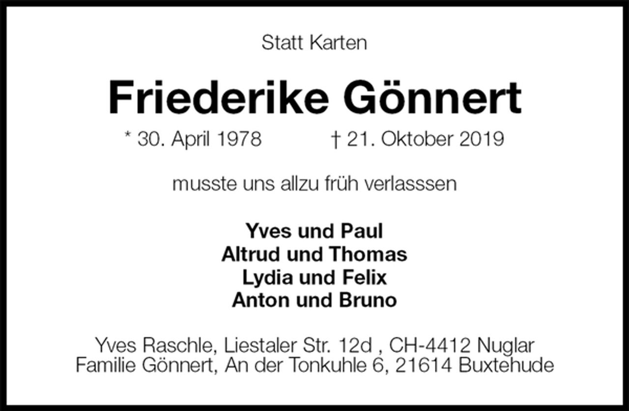 <p>Statt Karten<br />Friederike Gönnert<br />* 30. April 1978 † 21. Oktober 2019<br />musste uns allzu früh verlasssen<br />Yves und Paul<br />Altrud und Thomas<br />Lydia und Felix<br />Anton und Bruno<br />Yves Raschle, Liestaler Str. 12d , CH-4412 Nuglar<br />Familie Gönnert, An der Tonkuhle 6, 21614 Buxtehude</p>