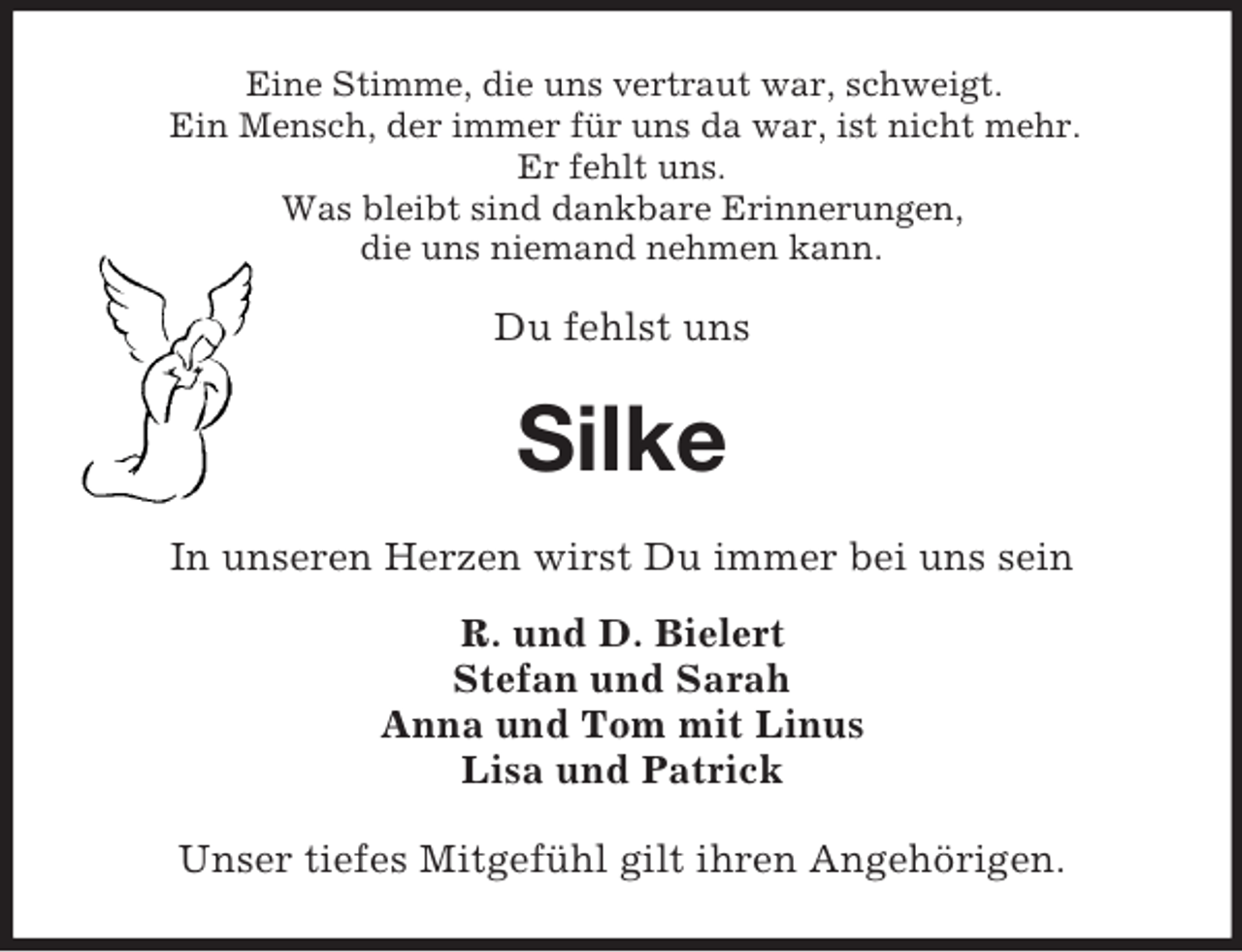 <p>Eine Stimme, die uns vertraut war, schweigt.<br />Ein Mensch, der immer für uns da war, ist nicht mehr.<br />Er fehlt uns.<br />Was bleibt sind dankbare Erinnerungen,<br />die uns niemand nehmen kann.<br />Du fehlst uns<br />Silke<br />In unseren Herzen wirst Du immer bei uns sein<br />R. und D. Bielert<br />Stefan und Sarah<br />Anna und Tom mit Linus<br />Lisa und Patrick<br />Unser tiefes Mitgefühl gilt ihren Angehörigen.</p>