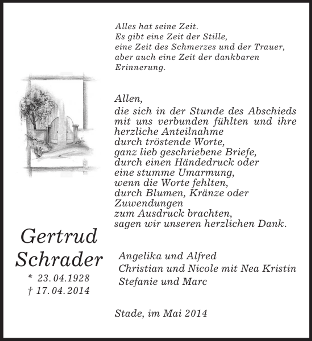 <p>Gertrud<br />Schrader<br />* 23. 04.1928<br />† 17. 04. 2014<br />Alles hat seine Zeit.<br />Es gibt eine Zeit der Stille,<br />eine Zeit des Schmerzes und der Trauer,<br />aber auch eine Zeit der dankbaren<br />Erinnerung.<br />Allen,<br />die sich in der Stunde des Abschieds mit uns verbunden fühlten und ihre herzliche Anteilnahme<br />durch tröstende Worte,<br />ganz lieb geschriebene Briefe,<br />durch einen Händedruck oder<br />eine stumme Umarmung,<br />wenn die Worte fehlten,<br />durch Blumen, Kränze oder<br />Zuwendungen<br />zum Ausdruck brachten,<br />sagen wir unseren herzlichen Dank.<br />Angelika und Alfred<br />Christian und Nicole mit Nea Kristin<br />Stefanie und Marc<br />Stade, im Mai 2014</p>