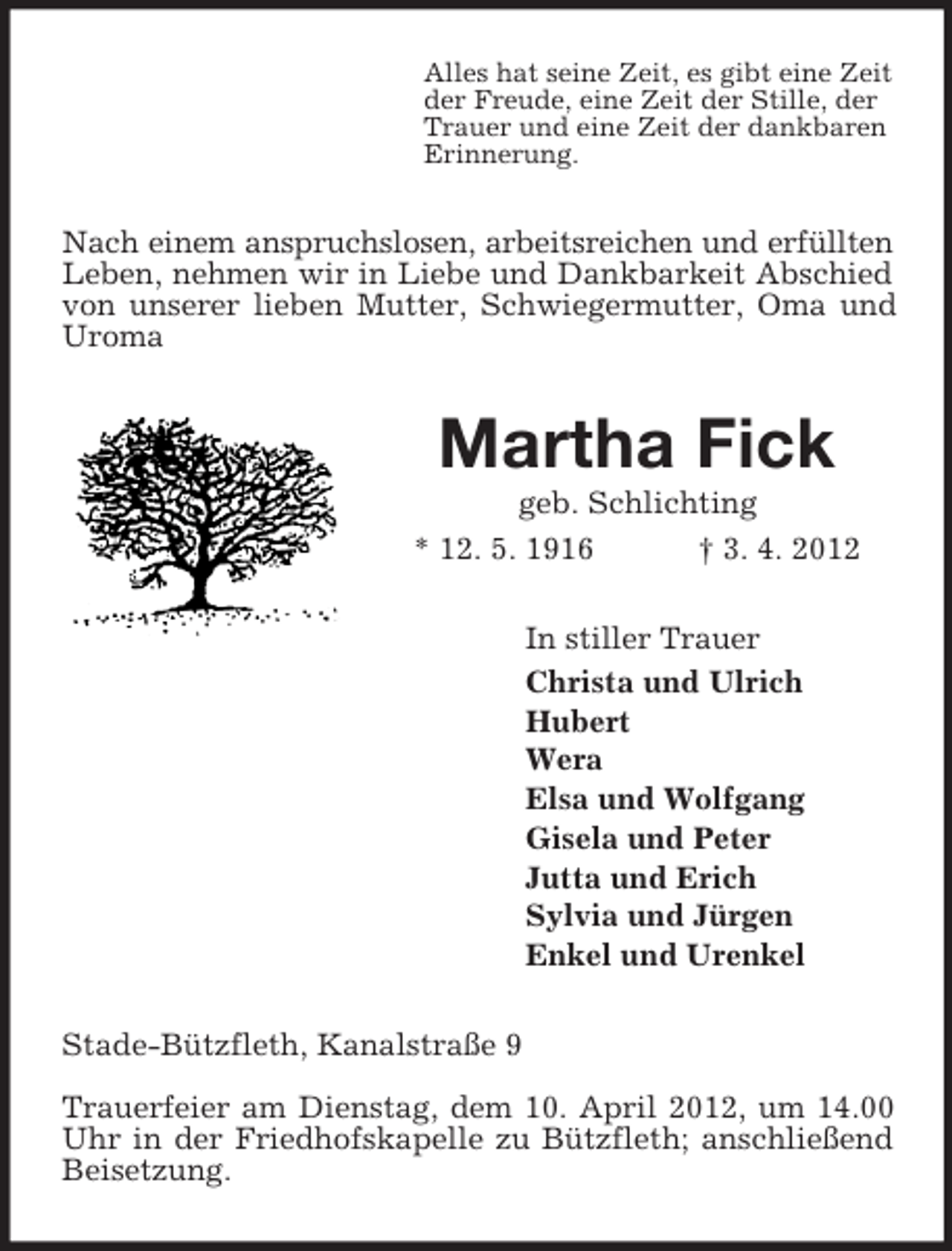 <p>Alles hat seine Zeit, es gibt eine Zeit<br />der Freude, eine Zeit der Stille, der<br />Trauer und eine Zeit der dankbaren<br />Erinnerung.<br />Nach einem anspruchslosen, arbeitsreichen und erfüllten<br />Leben, nehmen wir in Liebe und Dankbarkeit Abschied von unserer lieben Mutter, Schwiegermutter, Oma und Uroma<br />Martha Fick<br />geb. Schlichting<br />* 12. 5. 1916 † 3. 4. 2012<br />In stiller Trauer<br />Christa und Ulrich<br />Hubert<br />Wera<br />Elsa und Wolfgang<br />Gisela und Peter<br />Jutta und Erich<br />Sylvia und Jürgen<br />Enkel und Urenkel<br />Stade-Bützfleth, Kanalstraße 9</p><p>Trauerfeier am Dienstag, dem 10. April 2012, um 14.00 Uhr in der Friedhofskapelle zu Bützfleth; anschließend Beisetzung.</p>