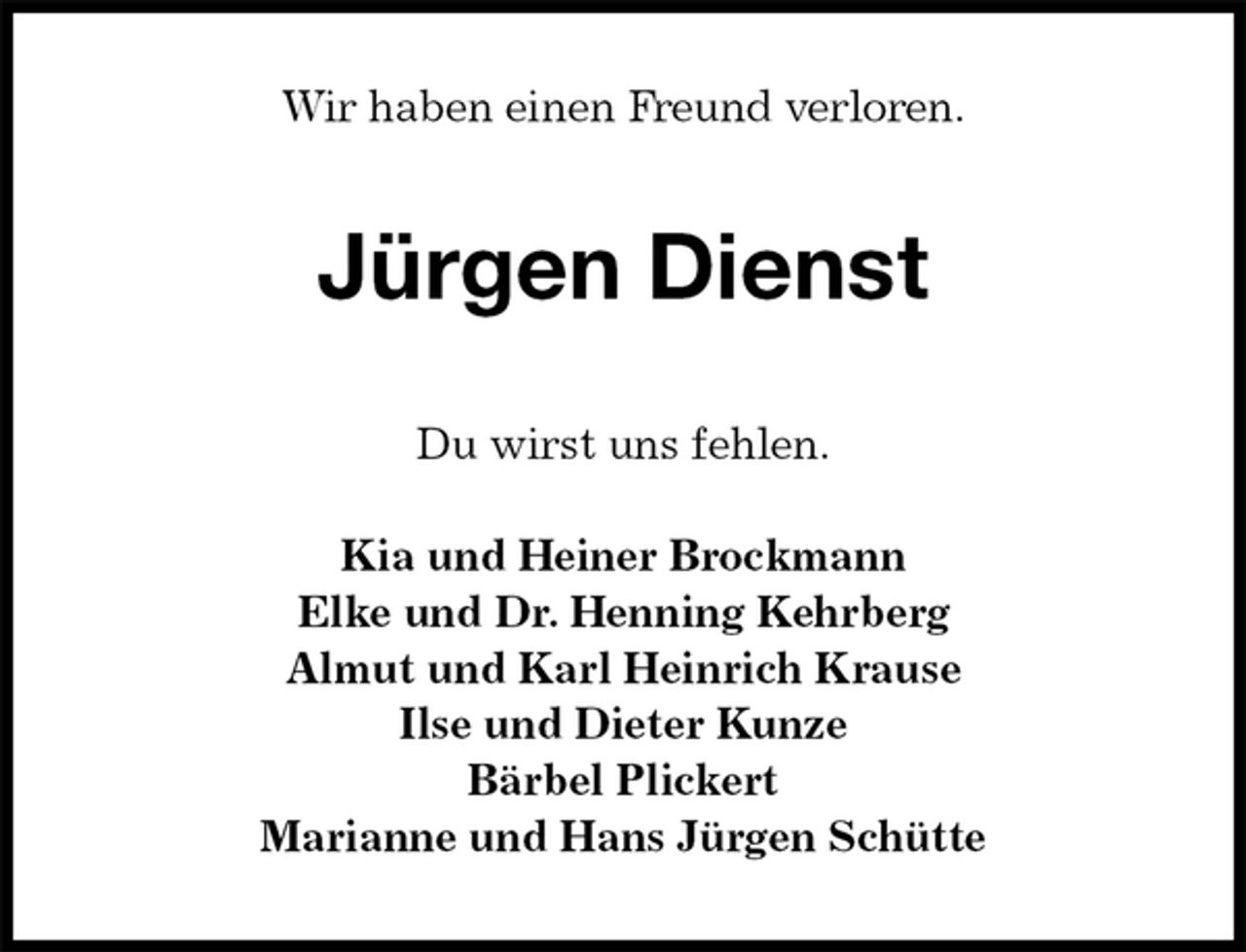 <p>Wir haben einen Freund verloren.<br />Jürgen Dienst<br />Du wirst uns fehlen.</p><p>Kia und Heiner Brockmann<br />Elke und Dr. Henning Kehrberg<br />Almut und Karl Heinrich Krause<br />Ilse und Dieter Kunze<br />Bärbel Plickert<br />Marianne und Hans Jürgen Schütte</p>