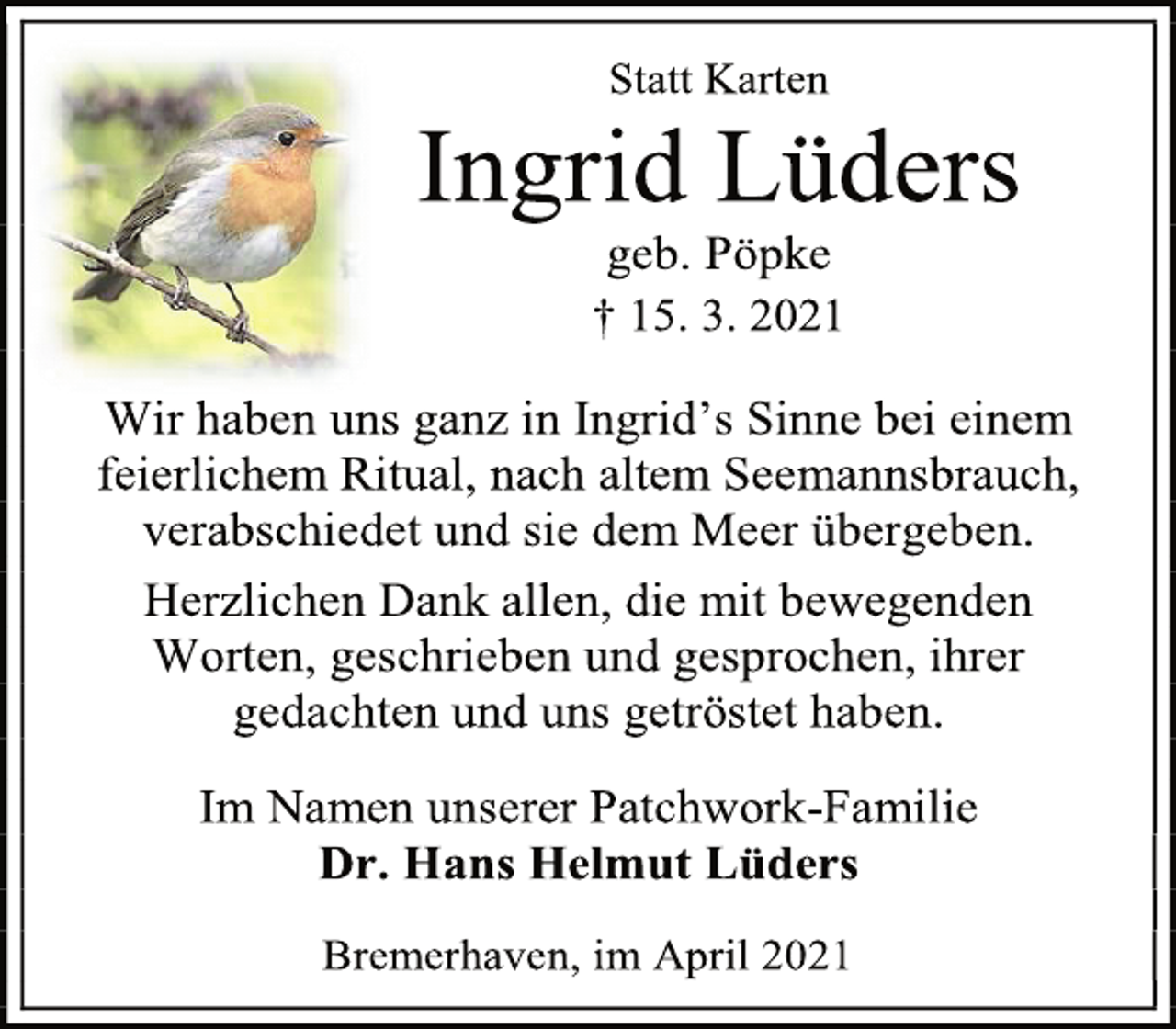 <p>Statt Karten<br />Ingrid Lüders<br />geb. Pöpke<br />† 15. 3. 2021<br />Wir haben uns ganz in Ingrid's Sinne bei einem feierlichem Ritual, nach altem Seemannsbrauch, verabschiedet und sie dem Meer übergeben.<br />Herzlichen Dank allen, die mit bewegenden<br />Worten, geschrieben und gesprochen, ihrer<br />gedachten und uns getröstet haben.<br />Im Namen unserer Patchwork-Familie<br />Dr. Hans Helmut Lüders<br />Bremerhaven, im April 2021</p>