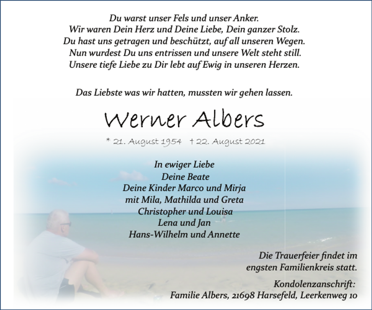 <p>Du warst unser Fels und unser Anker.<br />Wir waren Dein Herz und Deine Liebe, Dein ganzer Stolz.<br />Du hast uns getragen und beschützt, auf all unseren Wegen.<br />Nun wurdest Du uns entrissen und unsere Welt steht still.<br />Unsere tiefe Liebe zu Dir lebt auf Ewig in unseren Herzen.<br />Das Liebste was wir hatten, mussten wir gehen lassen.<br />Werner Albers<br />* 21. August 1954 † 22. August 2021<br />In ewiger Liebe<br />Das Liebste was wir hatten, mussten wir gehen lassen.<br />Deine Beate<br />Deine Kinder Marco und Mirja<br />mit Mila, Mathilda und Greta<br />Christopher und Louisa<br />Lena und Jan<br />HansWilhelm<br />und Annette<br />Die Trauerfeier findet im engsten Familienkreis statt.<br />Kondolenzanschrift:<br />Familie Albers, 21698 Harsefeld, Leerkenweg 10</p>