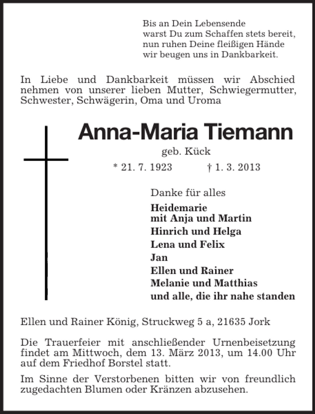 <p>Bis an Dein Lebensende<br />warst Du zum Schaffen stets bereit,<br />nun ruhen Deine fleißigen Hände<br />wir beugen uns in Dankbarkeit.</p><p>In Liebe und Dankbarkeit müssen wir Abschied<br />nehmen von unserer lieben Mutter, Schwiegermutter,<br />Schwester, Schwägerin, Oma und Uroma</p><p>Anna-Maria Tiemann<br />geb. Kück<br />* 21. 7. 1923<br />† 1. 3. 2013<br />Danke für alles<br />Heidemarie<br />mit Anja und Martin<br />Hinrich und Helga<br />Lena und Felix<br />Jan<br />Ellen und Rainer<br />Melanie und Matthias<br />und alle, die ihr nahe standen<br />Ellen und Rainer König, Struckweg 5 a, 21635 Jork<br />Die Trauerfeier mit anschließender Urnenbeisetzung<br />findet am Mittwoch, dem 13. März 2013, um 14.00 Uhr<br />auf dem Friedhof Borstel statt.<br />Im Sinne der Verstorbenen bitten wir von freundlich<br />zugedachten Blumen oder Kränzen abzusehen.</p>
