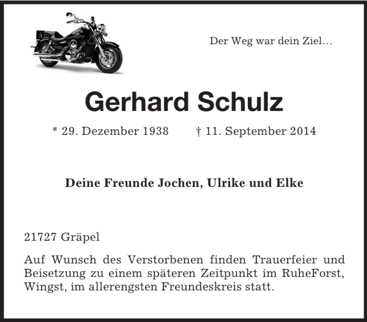 <p>Der Weg war dein Ziel…<br />Gerhard Schulz<br />* 29. Dezember 1938 † 11. September 2014<br />Deine Freunde Jochen, Ulrike und Elke<br />21727 Gräpel<br />Auf Wunsch des Verstorbenen finden Trauerfeier und Beisetzung zu einem späteren Zeitpunkt im RuheForst, Wingst, im allerengsten Freundeskreis statt.</p>