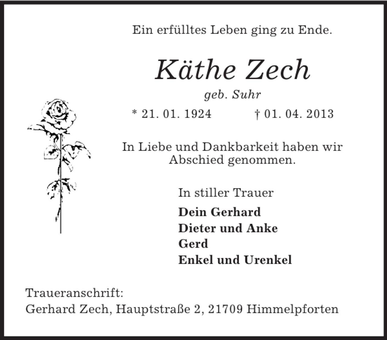 <p>Ein erfülltes Leben ging zu Ende.<br />Käthe Zech<br />geb. Suhr<br />* 21. 01. 1924 † 01. 04. 2013<br />In Liebe und Dankbarkeit haben wir<br />Abschied genommen.<br />In stiller Trauer<br />Dein Gerhard<br />Dieter und Anke<br />Gerd<br />Enkel und Urenkel<br />Traueranschrift:<br />Gerhard Zech, Hauptstraße 2, 21709 Himmelpforten</p>