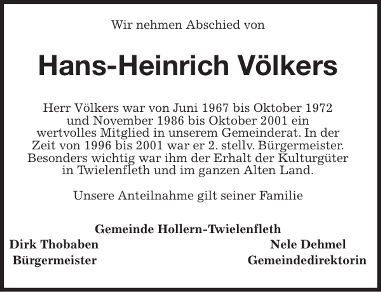 <p>Wir nehmen Abschied von<br />Hans-Heinrich Völkers<br />Herr Völkers war von Juni 1967 bis Oktober 1972<br />und November 1986 bis Oktober 2001 ein<br />wertvolles Mitglied in unserem Gemeinderat. In der<br />Zeit von 1996 bis 2001 war er 2. stellv. Bürgermeister.<br />Besonders wichtig war ihm der Erhalt der Kulturgüter<br />in Twielenfleth und im ganzen Alten Land.</p><p>Unsere Anteilnahme gilt seiner Familie<br />Gemeinde Hollern-Twielenfleth<br />Dirk Thobaben Nele Dehmel<br />Bürgermeister Gemeindedirektorin</p>