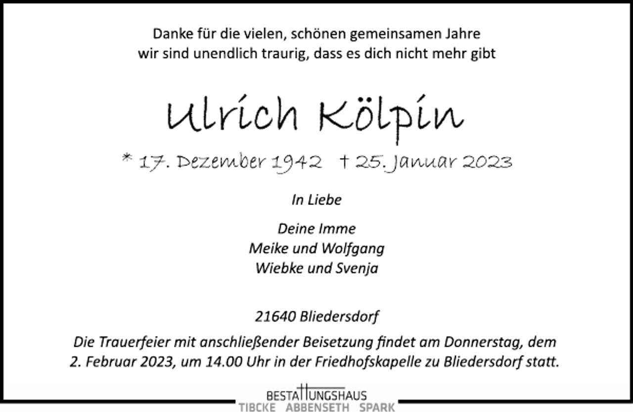<p>Danke für die vielen, schönen gemeinsamen Jahre<br />wir sind unendlich traurig, dass es dich nicht mehr gibt<br />Ulrich Kölpin<br />* 17. Januar 1942 + 25. Januar 2023</p><p>In Liebe<br />Deine Imme<br />Meike und Wolfgang<br />Wiebke und Svenja</p><p>21640 Bliedersdorf<br />Die Trauerfeier mit anschließender Beisetzung findet am Donnerstag, dem<br />2. Februar 2023, um 14.00 Uhr in der Friedhofskapelle zu Bliedersdorf statt.</p>