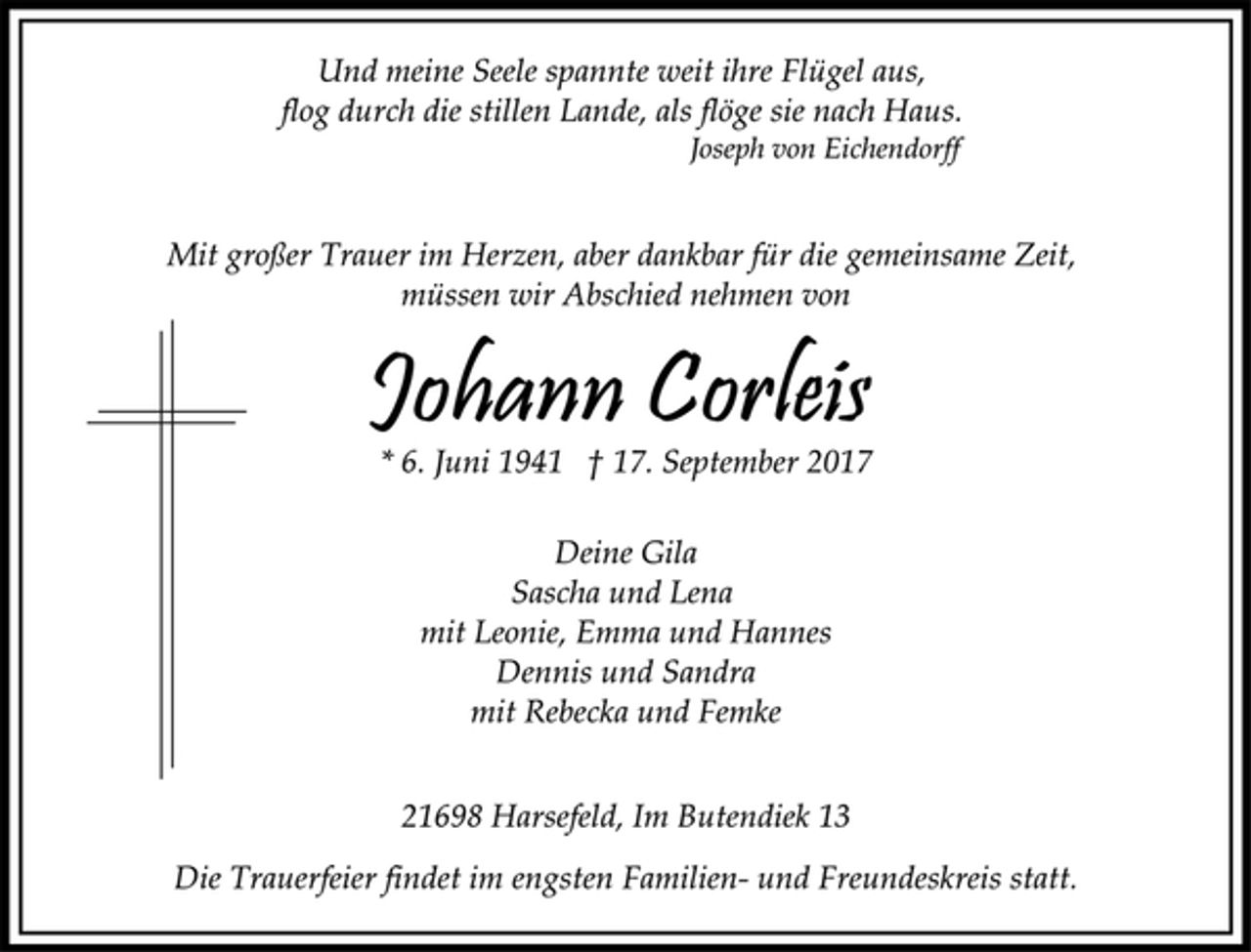 <p>Und meine Seele spannte weit ihre Flügel aus,<br />flog durch die stillen Lande, als flöge sie nach Haus.<br />Joseph von Eichendorff<br />Mit großer Trauer im Herzen, aber dankbar für die gemeinsame Zeit,<br />müssen wir Abschied nehmen von<br />Johann Corleis<br />* 6. Juni 1941 † 17. September 2017<br />Deine Gila<br />Sascha und Lena<br />mit Leonie, Emma und Hannes<br />Dennis und Sandra<br />mit Rebecka und Femke<br />21698 Harsefeld, Im Butendiek 13<br />Die Trauerfeier findet im engsten Familien- und Freundeskreis statt.</p>