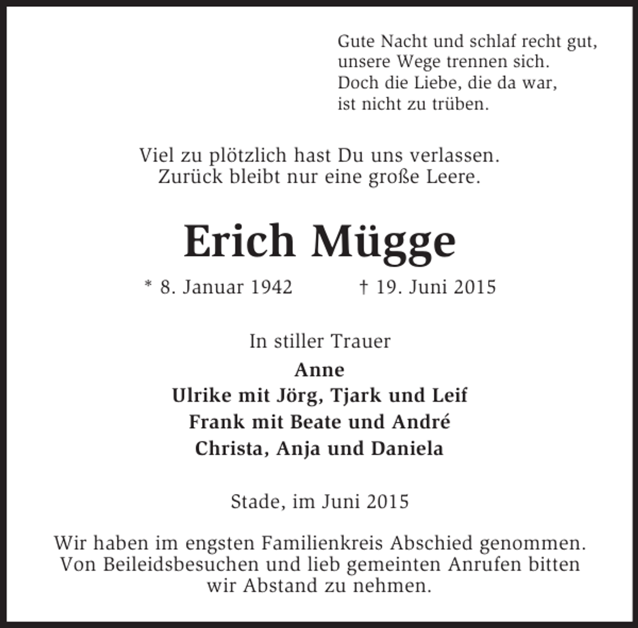 <p>Gute Nacht und schlaf recht gut,<br />unsere Wege trennen sich.<br />Doch die Liebe, die da war,<br />ist nicht zu trüben.<br />Viel zu plötzlich hast Du uns verlassen.<br />Zurück bleibt nur eine große Leere.<br />Erich Mügge<br />* 8. Januar 1942 † 19. Juni 2015<br />In stiller Trauer<br />Anne<br />Ulrike mit Jörg, Tjark und Leif<br />Frank mit Beate und André<br />Christa, Anja und Daniela<br />Stade, im Juni 2015</p>
<p>Wir haben im engsten Familienkreis Abschied genommen.<br />Von Beileidsbesuchen und lieb gemeinten Anrufen bitten wir Abstand zu nehmen.</p>