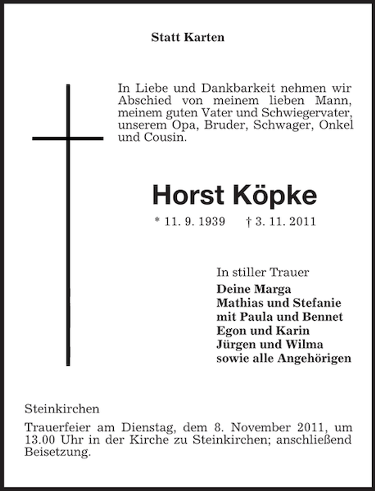<p>Statt Karten</p><p>In Liebe und Dankbarkeit nehmen wir<br />Abschied von meinem lieben Mann,<br />meinem guten Vater und Schwiegervater,<br />unserem Opa, Bruder, Schwager, Onkel<br />und Cousin.</p><p>Horst Köpke<br />* 11. 9. 1939</p><p>† 3. 11. 2011</p><p>In stiller Trauer<br />Deine Marga<br />Mathias und Stefanie<br />mit Paula und Bennet<br />Egon und Karin<br />Jürgen und Wilma<br />sowie alle Angehörigen</p><p>Steinkirchen<br />Trauerfeier am Dienstag, dem 8. November 2011, um<br />13.00 Uhr in der Kirche zu Steinkirchen; anschließend<br />Beisetzung.</p>