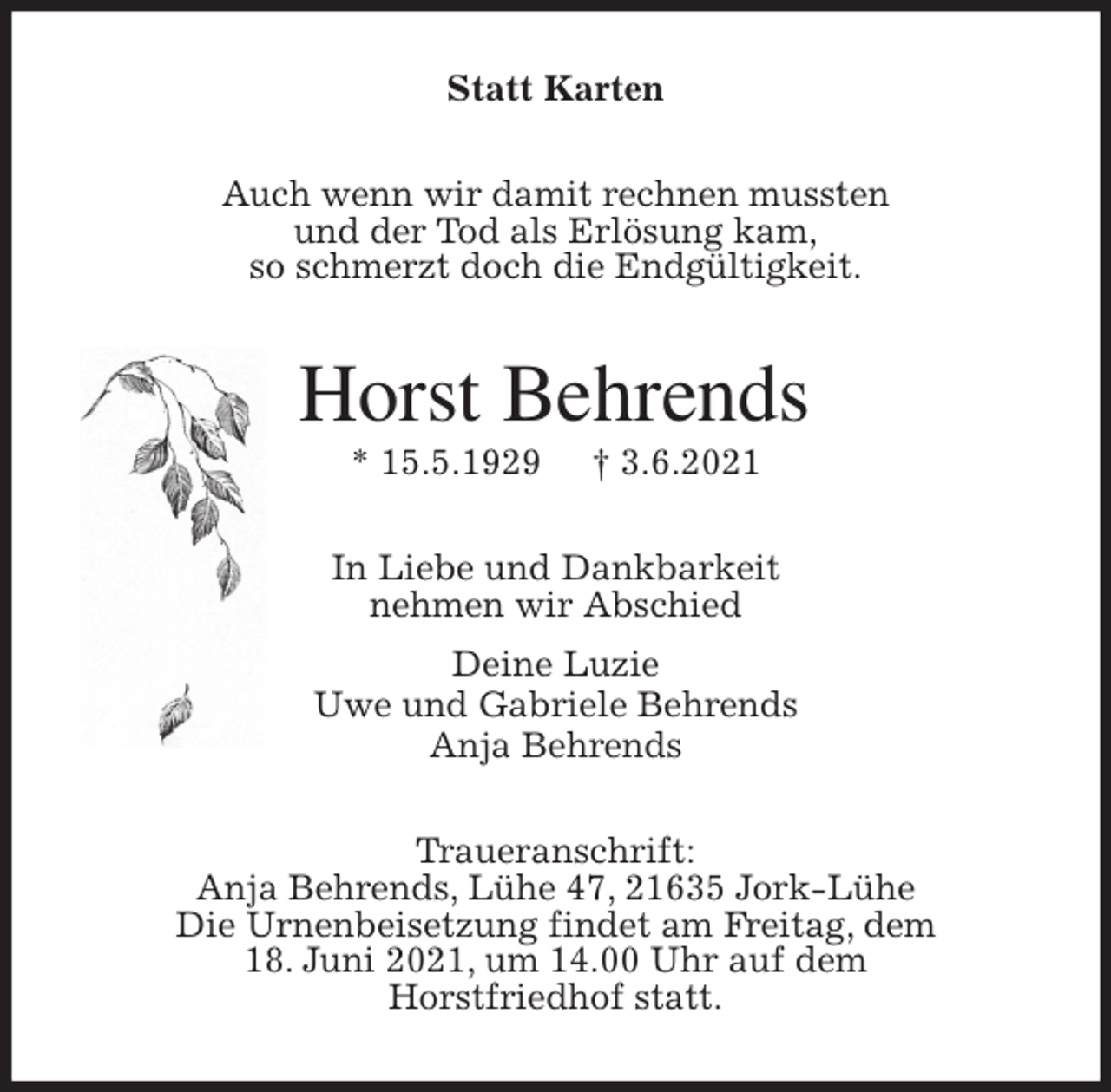 <p>Statt Karten<br />Auch wenn wir damit rechnen mussten<br />und der Tod als Erlösung kam,<br />so schmerzt doch die Endgültigkeit.<br />Horst Behrends<br />* 15.5.1929 † 3.6.2021<br />In Liebe und Dankbarkeit<br />nehmen wir Abschied<br />Deine Luzie<br />Uwe und Gabriele Behrends<br />Anja Behrends<br />Traueranschrift:<br />Anja Behrends, Lühe 47, 21635 Jork-Lühe<br />Die Urnenbeisetzung findet am Freitag, dem<br />18. Juni 2021, um 14.00 Uhr auf dem<br />Horstfriedhof statt.</p>