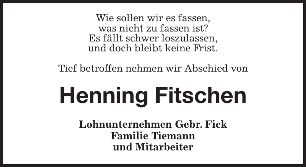 <p>Wie sollen wir es fassen,<br />was nicht zu fassen ist?<br />Es fällt schwer loszulassen,<br />und doch bleibt keine Frist.</p><p>Tief betroffen nehmen wir Abschied von<br />Henning Fitschen<br />Lohnunternehmen Gebr. Fick<br />Familie Tiemann<br />und Mitarbeiter</p>
