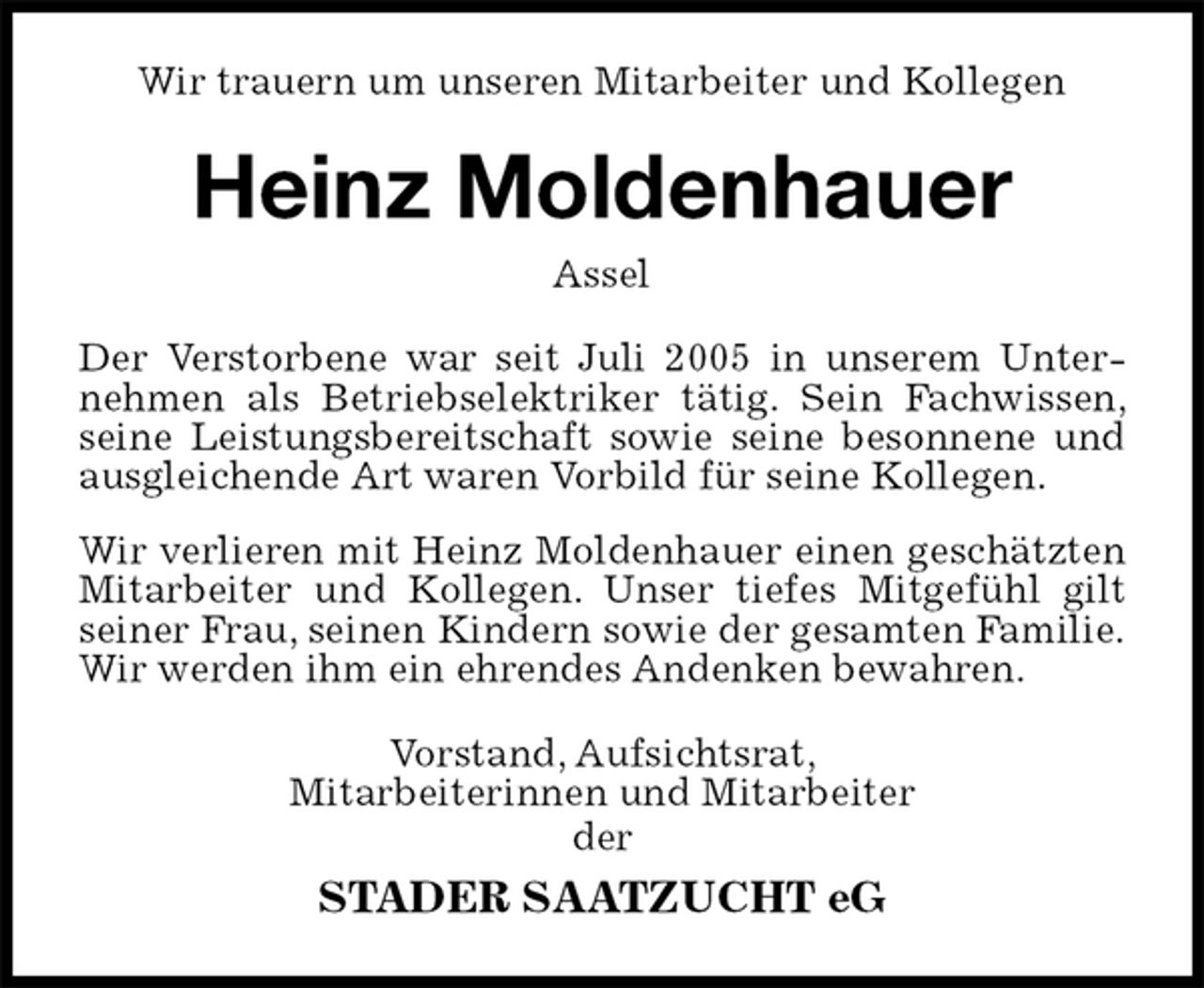 <p>Wir trauern um unseren Mitarbeiter und Kollegen<br />Heinz Moldenhauer<br />Assel<br />Der Verstorbene war seit Juli 2005 in unserem Unternehmen als Betriebselektriker tätig. Sein Fachwissen, seine Leistungsbereitschaft sowie seine besonnene und ausgleichende Art waren Vorbild für seine Kollegen.<br />Wir verlieren mit Heinz Moldenhauer einen geschätzten Mitarbeiter und Kollegen. Unser tiefes Mitgefühl gilt seiner Frau, seinen Kindern sowie der gesamten Familie.<br />Wir werden ihm ein ehrendes Andenken bewahren.<br />Vorstand, Aufsichtsrat,<br />Mitarbeiterinnen und Mitarbeiter<br />der<br />STADER SAATZUCHT eG</p>