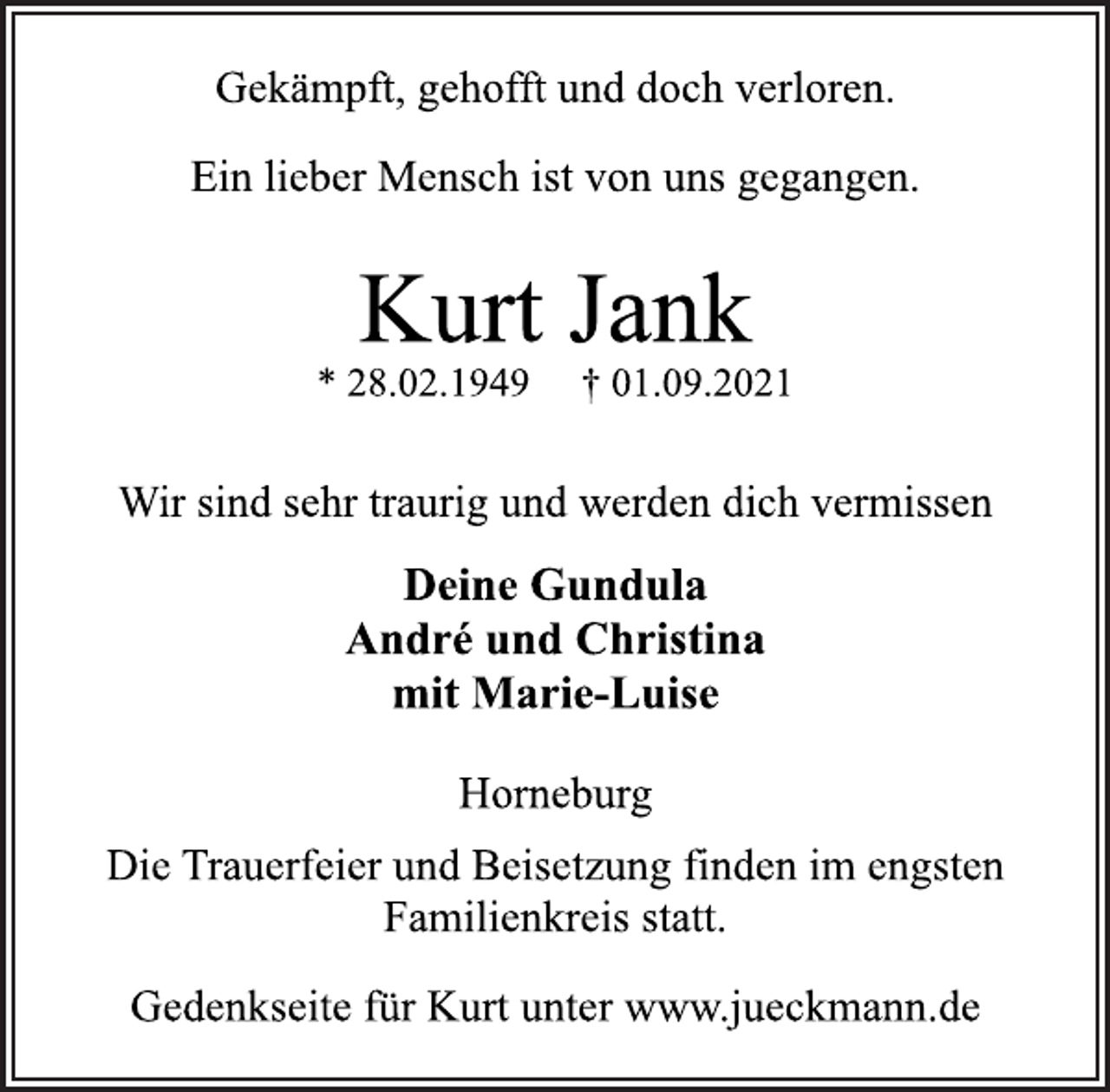 <p>Gekämpft, gehofft und doch verloren.<br />Ein lieber Mensch ist von uns gegangen.<br />Kurt Jank<br />* 28.02.1949 † 01.09.2021<br />Wir sind sehr traurig und werden dich vermissen<br />Deine Gundula<br />André und Christina<br />mit Marie-Luise<br />Horneburg<br />Die Trauerfeier und Beisetzung finden im engsten<br />Familienkreis statt.<br />Gedenkseite für Kurt unter www.jueckmann.de</p>