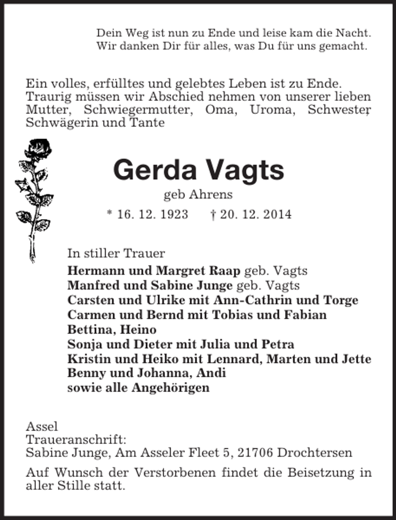 <p>Dein Weg ist nun zu Ende und leise kam die Nacht.<br />Wir danken Dir für alles, was Du für uns gemacht.<br />Ein volles, erfülltes und gelebtes Leben ist zu Ende.<br />Traurig müssen wir Abschied nehmen von unserer lieben Mutter, Schwiegermutter, Oma, Uroma, Schwester, Schwägerin und Tante<br />Gerda Vagts<br />geb Ahrens<br />* 16. 12. 1923 † 20. 12. 2014<br />In stiller Trauer<br />Hermann und Margret Raap geb. Vagts<br />Manfred und Sabine Junge geb. Vagts<br />Carsten und Ulrike mit Ann-Cathrin und Torge<br />Carmen und Bernd mit Tobias und Fabian<br />Bettina, Heino<br />Sonja und Dieter mit Julia und Petra<br />Kristin und Heiko mit Lennard, Marten und Jette<br />Benny und Johanna, Andi<br />sowie alle Angehörigen<br />Assel<br />Traueranschrift:<br />Sabine Junge, Am Asseler Fleet 5, 21706 Drochtersen<br />Auf Wunsch der Verstorbenen findet die Beisetzung in aller Stille statt.</p>