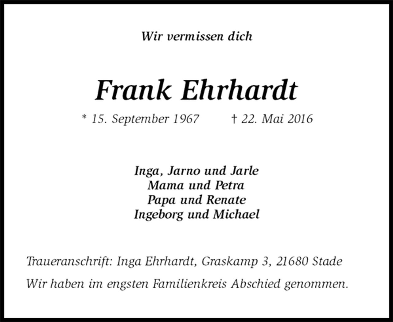 <p>Wir vermissen dich<br />Frank Ehrhardt<br />* 15. September 1967 † 22. Mai 2016<br />Inga, Jarno und Jarle<br />Mama und Petra<br />Papa und Renate<br />Ingeborg und Michael<br />Traueranschrift: Inga Ehrhardt, Graskamp 3, 21680 Stade<br />Wir haben im engsten Familienkreis Abschied genommen.</p>