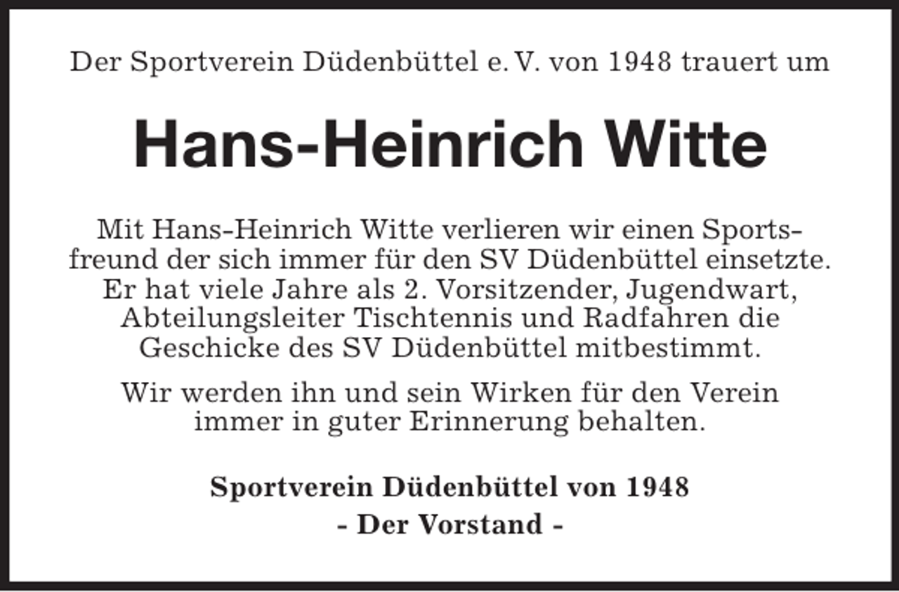 <p>Der Sportverein Düdenbüttel e. V. von 1948 trauert um<br />Hans-Heinrich Witte<br />Mit Hans-Heinrich Witte verlieren wir einen Sportsfreund der sich immer für den SV Düdenbüttel einsetzte.<br />Er hat viele Jahre als 2. Vorsitzender, Jugendwart,<br />Abteilungsleiter Tischtennis und Radfahren die<br />Geschicke des SV Düdenbüttel mitbestimmt.<br />Wir werden ihn und sein Wirken für den Verein<br />immer in guter Erinnerung behalten.<br />Sportverein Düdenbüttel von 1948<br />- Der Vorstand -</p>