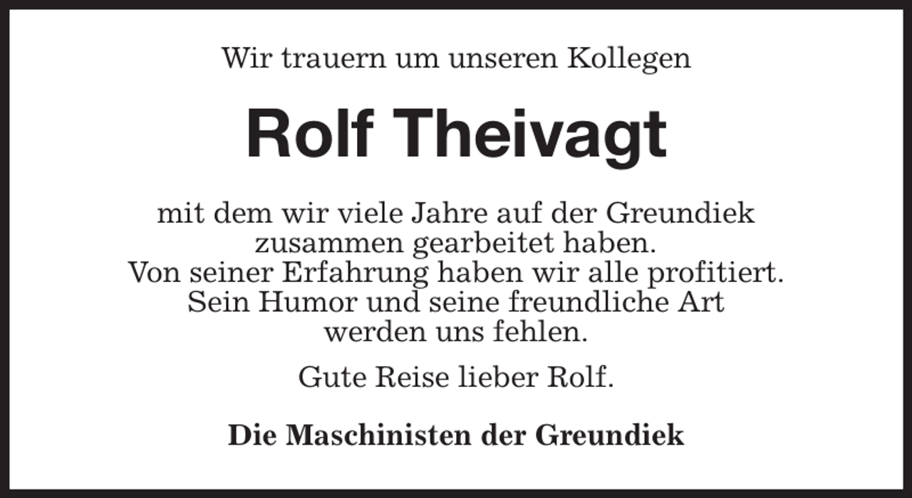 <p>Wir trauern um unseren Kollegen<br />Rolf Theivagt<br />mit dem wir viele Jahre auf der Greundiek<br />zusammen gearbeitet haben.<br />Von seiner Erfahrung haben wir alle profitiert.<br />Sein Humor und seine freundliche Art<br />werden uns fehlen.<br />Gute Reise lieber Rolf.<br />Die Maschinisten der Greundiek</p>
