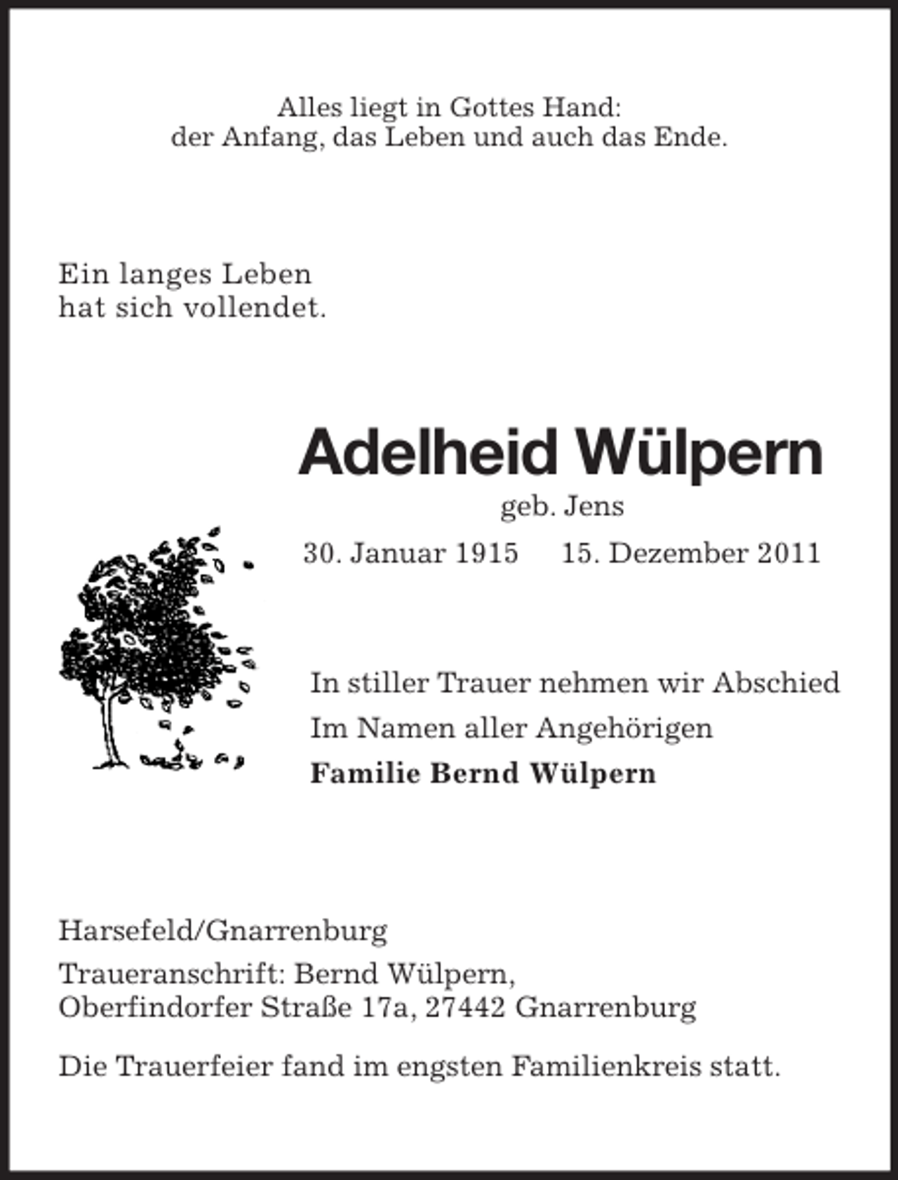 <p>Alles liegt in Gottes Hand:<br />der Anfang, das Leben und auch das Ende.<br />Ein langes Leben<br />hat sich vollendet.<br />Adelheid Wülpern<br />geb. Jens<br />30. Januar 1915 15. Dezember 2011<br />In stiller Trauer nehmen wir Abschied<br />Im Namen aller Angehörigen<br />Familie Bernd Wülpern<br />Harsefeld/Gnarrenburg<br />Traueranschrift: Bernd Wülpern,<br />Oberfindorfer Straße 17a, 27442 Gnarrenburg<br />Die Trauerfeier fand im engsten Familienkreis statt.</p>