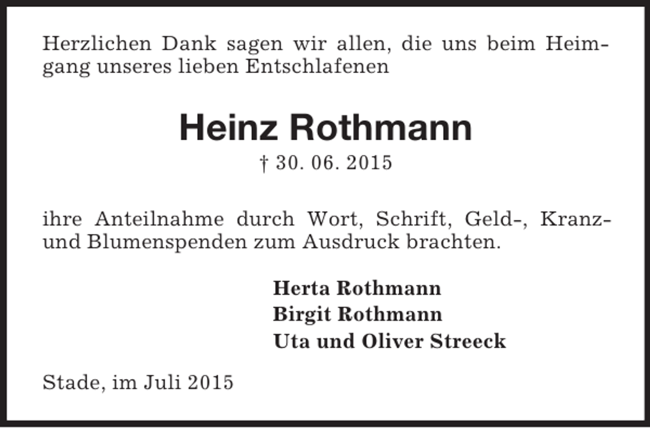 <p>Herzlichen Dank sagen wir allen, die uns beim Heimgang unseres lieben Entschlafenen<br />Heinz Rothmann<br />† 30. 06. 2015<br />ihre Anteilnahme durch Wort, Schrift, Geld-, Kranz- und Blumenspenden zum Ausdruck brachten.<br />Herta Rothmann<br />Birgit Rothmann<br />Uta und Oliver Streeck<br />Stade, im Juli 2015</p>