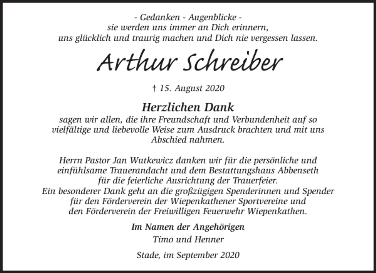 <p>- Gedanken - Augenblicke -<br />sie werden uns immer an Dich erinnern,<br />uns glücklich und traurig machen und Dich nie vergessen lassen.<br />Arthur Schreiber<br />† 15. August 2020<br />Herzlichen Dank<br />sagen wir allen, die ihre Freundschaft und Verbundenheit auf so<br />vielfältige und liebevolle Weise zum Ausdruck brachten und mit uns<br />Abschied nahmen.</p>
<p>Herrn Pastor Jan Wutkewicz danken wir für die persönliche und<br />einfühlsame Trauerandacht und dem Bestattungshaus Abbenseth<br />für die feierliche Ausrichtung der Trauerfeier.<br />Ein besonderer Dank geht an die großzügigen Spenderinnen und Spender<br />für den Förderverein der Wiepenkathener Sportvereine und<br />den Förderverein der Freiwilligen Feuerwehr Wiepenkathen.<br />Im Namen der Angehörigen<br />Timo und Henner<br />Stade, im September 2020</p>