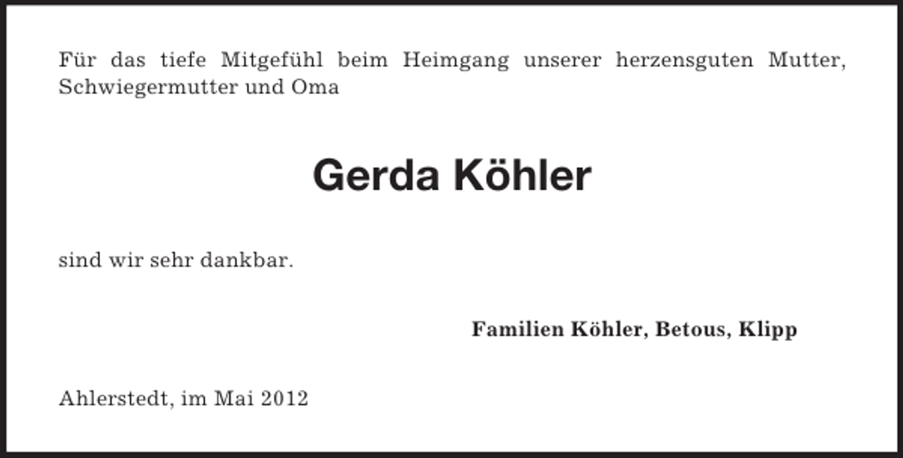 <p>Für das tiefe Mitgefühl beim Heimgang unserer herzensguten Mutter,<br />Schwiegermutter und Oma</p><p>Gerda Köhler<br />sind wir sehr dankbar.<br />Familien Köhler, Betous, Klipp<br />Ahlerstedt, im Mai 2012</p>