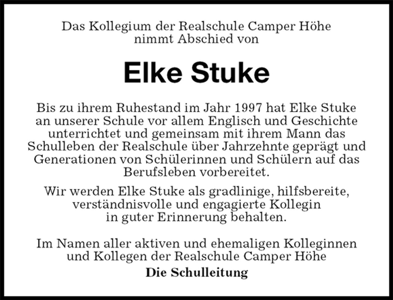 <p>Das Kollegium der Realschule Camper Höhe<br />nimmt Abschied von<br />Elke Stuke<br />Im Namen aller aktiven und ehemaligen Kolleginnen und Kollegen der Realschule Camper Höhe<br />Die Schulleitung<br />Bis zu ihrem Ruhestand im Jahr 1997 hat Elke Stuke<br />an unserer Schule vor allem Englisch und Geschichte<br />unterrichtet und gemeinsam mit ihrem Mann das<br />Schulleben der Realschule über Jahrzehnte geprägt und Generationen von Schülerinnen und Schülern auf das Berufsleben vorbereitet.<br />Wir werden Elke Stuke als gradlinige, hilfsbereite,<br />verständnisvolle und engagierte Kollegin<br />in guter Erinnerung behalten.</p>