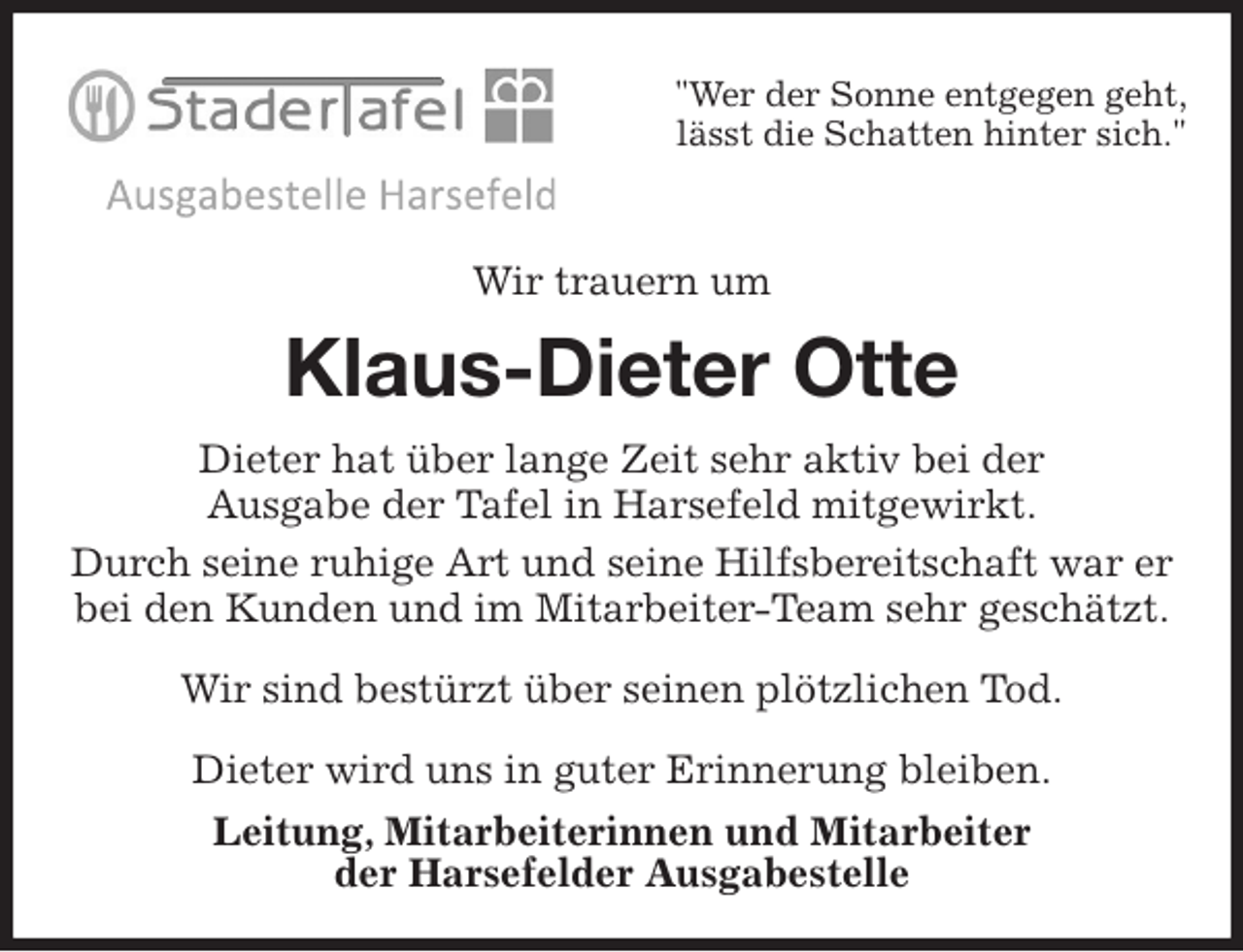 <p>"Wer der Sonne entgegen geht,<br />lässt die Schatten hinter sich."</p>
<p>Wir trauern um<br />Klaus-Dieter Otte<br />Dieter hat über lange Zeit sehr aktiv bei der<br />Ausgabe der Tafel in Harsefeld mitgewirkt.<br />Durch seine ruhige Art und seine Hilfsbereitschaft war er bei den Kunden und im Mitarbeiter-Team sehr geschätzt.</p>
<p>Wir sind bestürzt über seinen plötzlichen Tod.</p>
<p>Dieter wird uns in guter Erinnerung bleiben.<br />Leitung, Mitarbeiterinnen und Mitarbeiter<br />der Harsefelder Ausgabestelle</p>