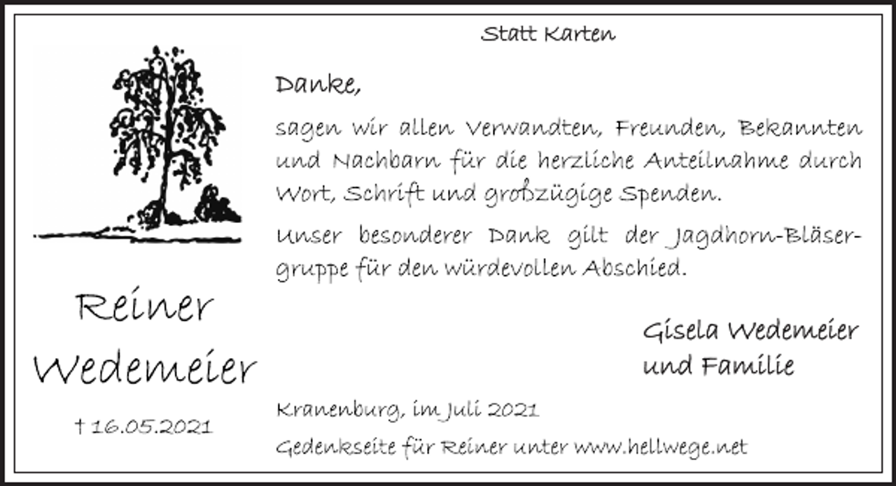 <p>Statt Karten<br />Reiner Wedemeier<br />t 16.05.2021<br />Danke,<br />sagen wir allen Verwandten, Freunden, Bekannten und Nachbarn für die herzliche Anteilnahme durch Wort, Schrift und großzügige Spenden.<br />Unser besonderer Dank gilt der Jagdhorn-Bläsergruppe für den würdevollen Abschied.<br />Gisela Wedemeier<br />und Familie<br />Kranenburg, im Juli 2021<br />Gedenkseite für Reiner unter www.hellwege.net</p>