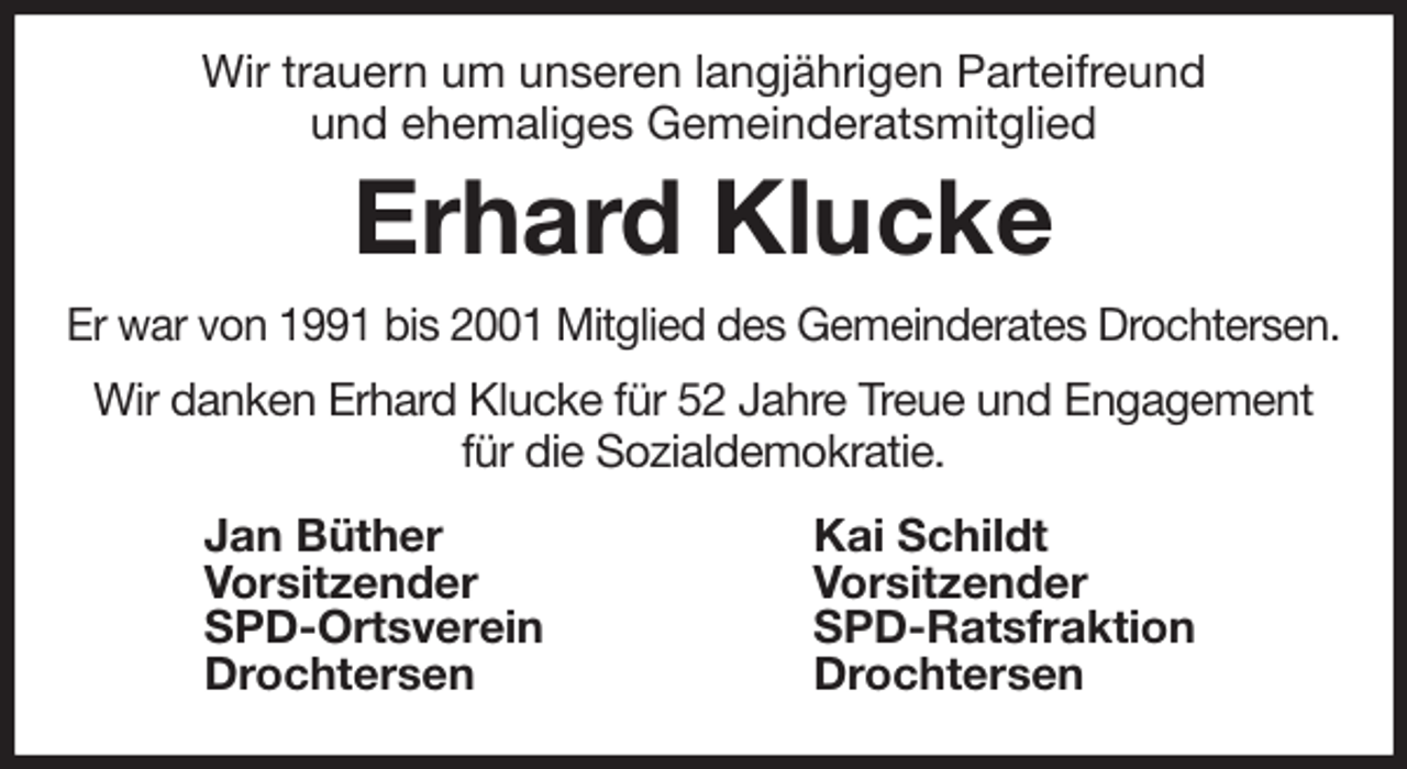 <p>Wir trauern um unseren langjährigen Parteifreund<br />und ehemaliges Gemeinderatsmitglied<br />Erhard Klucke<br />Er war von 1991 bis 2001 Mitglied des Gemeinderates Drochtersen.<br />Wir danken Erhard Klucke für 52 Jahre Treue und Engagement<br />für die Sozialdemokratie.<br />Jan Büther<br />Vorsitzender<br />SPD-Ortsverein<br />Drochtersen<br />Kai Schildt<br />Vorsitzender<br />SPD-Ratsfraktion<br />Drochtersen</p>
